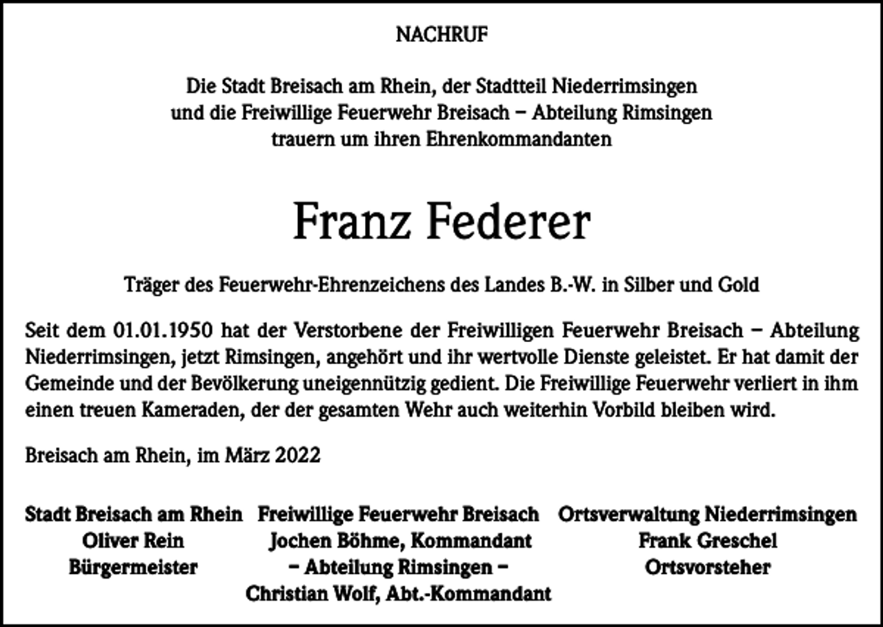 <p>NACHRUF<br />Die Stadt Breisach am Rhein, der Stadtteil Niederrimsingen<br />und die Freiwillige Feuerwehr Breisach – Abteilung Rimsingen<br />trauern um ihren Ehrenkommandanten</p><p>Franz Federer<br />Träger des Feuerwehr-Ehrenzeichens des Landes B.-W. in Silber und Gold<br />Seit dem 01.01.1950 hat der Verstorbene der Freiwilligen Feuerwehr Breisach – Abteilung<br />Niederrimsingen, jetzt Rimsingen, angehört und ihr wertvolle Dienste geleistet. Er hat damit der<br />Gemeinde und der Bevölkerung uneigennützig gedient. Die Freiwillige Feuerwehr verliert in ihm<br />einen treuen Kameraden, der der gesamten Wehr auch weiterhin Vorbild bleiben wird.<br />Breisach am Rhein, im März 2022<br />S tadt Breisach am Rhein Freiwillige Feuerwehr Breisach Ortsverwaltung Niederrimsingen</p><p>Oliver Rein<br />Jochen Böhme, Kommandant<br />Frank Greschel</p><p>Bürgermeister<br />– Abteilung Rimsingen –<br />Ortsvorsteher</p><p>Christian Wolf, Abt.-Kommandant</p>