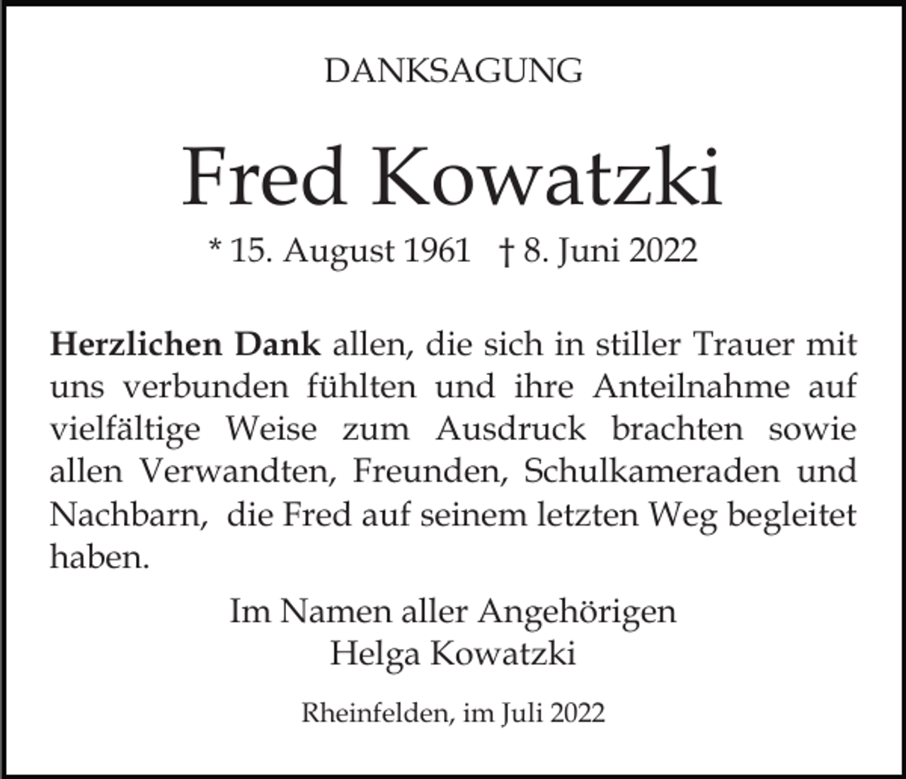 <p>DANKSAGUNG</p><p>Fred Kowatzki<br />* 15. August 1961 † 8. Juni 2022<br />Herzlichen Dank allen, die sich in stiller Trauer mit<br />uns verbunden fühlten und ihre Anteilnahme auf<br />vielfältige Weise zum Ausdruck brachten sowie<br />allen Verwandten, Freunden, Schulkameraden und<br />Nachbarn, die Fred auf seinem letzten Weg begleitet<br />haben.<br />Im Namen aller Angehörigen<br />Helga Kowatzki<br />Rheinfelden, im Juli 2022</p>