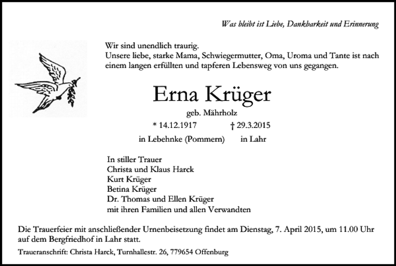 <p>Was bleibt ist Liebe, Dankbarkeit und Erinnerung<br />Wir sind unendlich traurig.<br />Unsere liebe, starke Mama, Schwiegermutter, Oma, Uroma und Tante ist nach<br />einem langen erfüllten und tapferen Lebensweg von uns gegangen.</p><p>Erna Krüger<br />geb. Mährholz<br />* 14.12.1917<br />† 29.3.2015</p><p>in Lebehnke (Pommern)</p><p>in Lahr</p><p>In stiller Trauer<br />Christa und Klaus Harck<br />Kurt Krüger<br />Betina Krüger<br />Dr. Thomas und Ellen Krüger<br />mit ihren Familien und allen Verwandten<br />Die Trauerfeier mit anschließender Urnenbeisetzung findet am Dienstag, 7. April 2015, um 11.00 Uhr<br />auf dem Bergfriedhof in Lahr statt.<br />Traueranschrift: Christa Harck, Turnhallestr. 26, 779654 Offenburg</p>