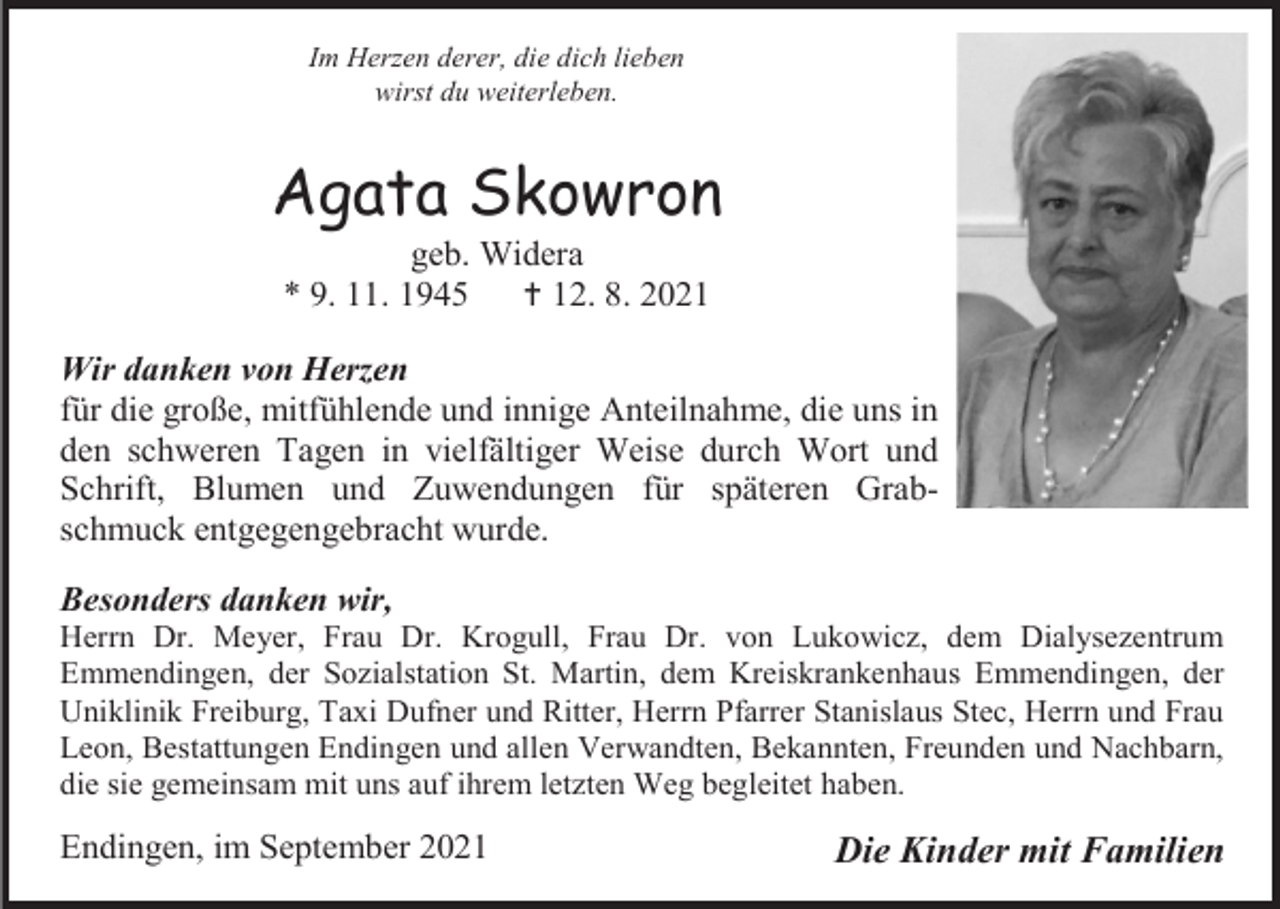 <p>Im Herzen derer, die dich lieben<br />wirst du weiterleben.</p><p>Agata Skowron<br />geb. Widera<br />* 9. 11. 1945<br /> 12. 8. 2021<br />Wir danken von Herzen<br />für die große, mitfühlende und innige Anteilnahme, die uns in<br />den schweren Tagen in vielfältiger Weise durch Wort und<br />Schrift, Blumen und Zuwendungen für späteren Grabschmuck entgegengebracht wurde.<br />Besonders danken wir,<br />Herrn Dr. Meyer, Frau Dr. Krogull, Frau Dr. von Lukowicz, dem Dialysezentrum<br />Emmendingen, der Sozialstation St. Martin, dem Kreiskrankenhaus Emmendingen, der<br />Uniklinik Freiburg, Taxi Dufner und Ritter, Herrn Pfarrer Stanislaus Stec, Herrn und Frau<br />Leon, Bestattungen Endingen und allen Verwandten, Bekannten, Freunden und Nachbarn,<br />die sie gemeinsam mit uns auf ihrem letzten Weg begleitet haben.</p><p>Endingen, im September 2021</p><p>Die Kinder mit Familien</p>
