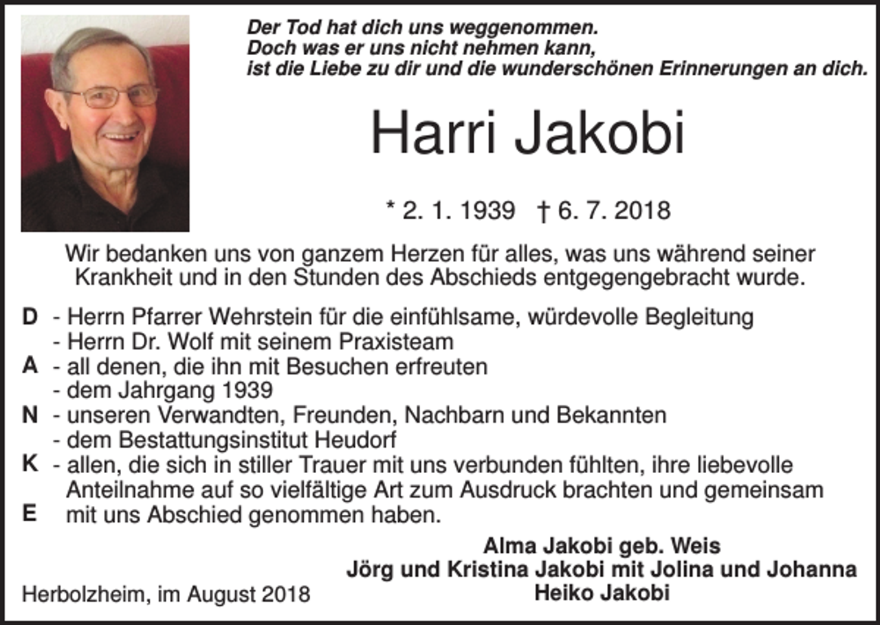 <p>Der Tod hat dich uns weggenommen.<br />Doch was er uns nicht nehmen kann,<br />ist die Liebe zu dir und die wunderschönen Erinnerungen an dich.</p><p>Harri Jakobi<br />* 2. 1. 1939 † 6. 7. 2018<br />Wir bedanken uns von ganzem Herzen für alles, was uns während seiner<br />Krankheit und in den Stunden des Abschieds entgegengebracht wurde.<br />D - Herrn Pfarrer Wehrstein für die einfühlsame, würdevolle Begleitung<br />- Herrn Dr. Wolf mit seinem Praxisteam<br />A - all denen, die ihn mit Besuchen erfreuten<br />- dem Jahrgang 1939<br />N - unseren Verwandten, Freunden, Nachbarn und Bekannten<br />- dem Bestattungsinstitut Heudorf<br />K - allen, die sich in stiller Trauer mit uns verbunden fühlten, ihre liebevolle<br />Anteilnahme auf so vielfältige Art zum Ausdruck brachten und gemeinsam<br />E mit uns Abschied genommen haben.<br />Alma Jakobi geb. Weis<br />Jörg und Kristina Jakobi mit Jolina und Johanna<br />Heiko Jakobi<br />Herbolzheim, im August 2018</p>