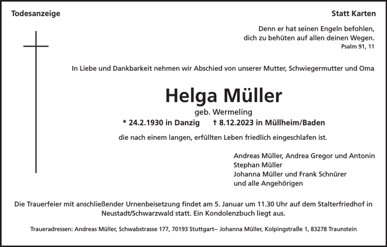 <p>Todesanzeige</p><p>Statt Karten<br />Denn er hat seinen Engeln befohlen,<br />dich zu behüten auf allen deinen Wegen.<br />Psalm 91, 11</p><p>In Liebe und Dankbarkeit nehmen wir Abschied von unserer Mutter, Schwiegermutter und Oma</p><p>Helga Müller<br />geb. Wermeling<br />* 24.2.1930 in Danzig<br />† 8.12.2023 in Müllheim/Baden<br />die nach einem langen, erfüllten Leben friedlich eingeschlafen ist.<br />Andreas Müller, Andrea Gregor und Antonin<br />Stephan Müller<br />Johanna Müller und Frank Schnürer<br />und alle Angehörigen<br />Die Trauerfeier mit anschließender Urnenbeisetzung findet am 5. Januar um 11.30 Uhr auf dem Stalterfriedhof in<br />Neustadt/Schwarzwald statt. Ein Kondolenzbuch liegt aus.<br />Traueradressen: Andreas Müller, Schwabstrasse 177, 70193 Stuttgart-- Johanna Müller, Kolpingstraße 1, 83278 Traunstein</p>