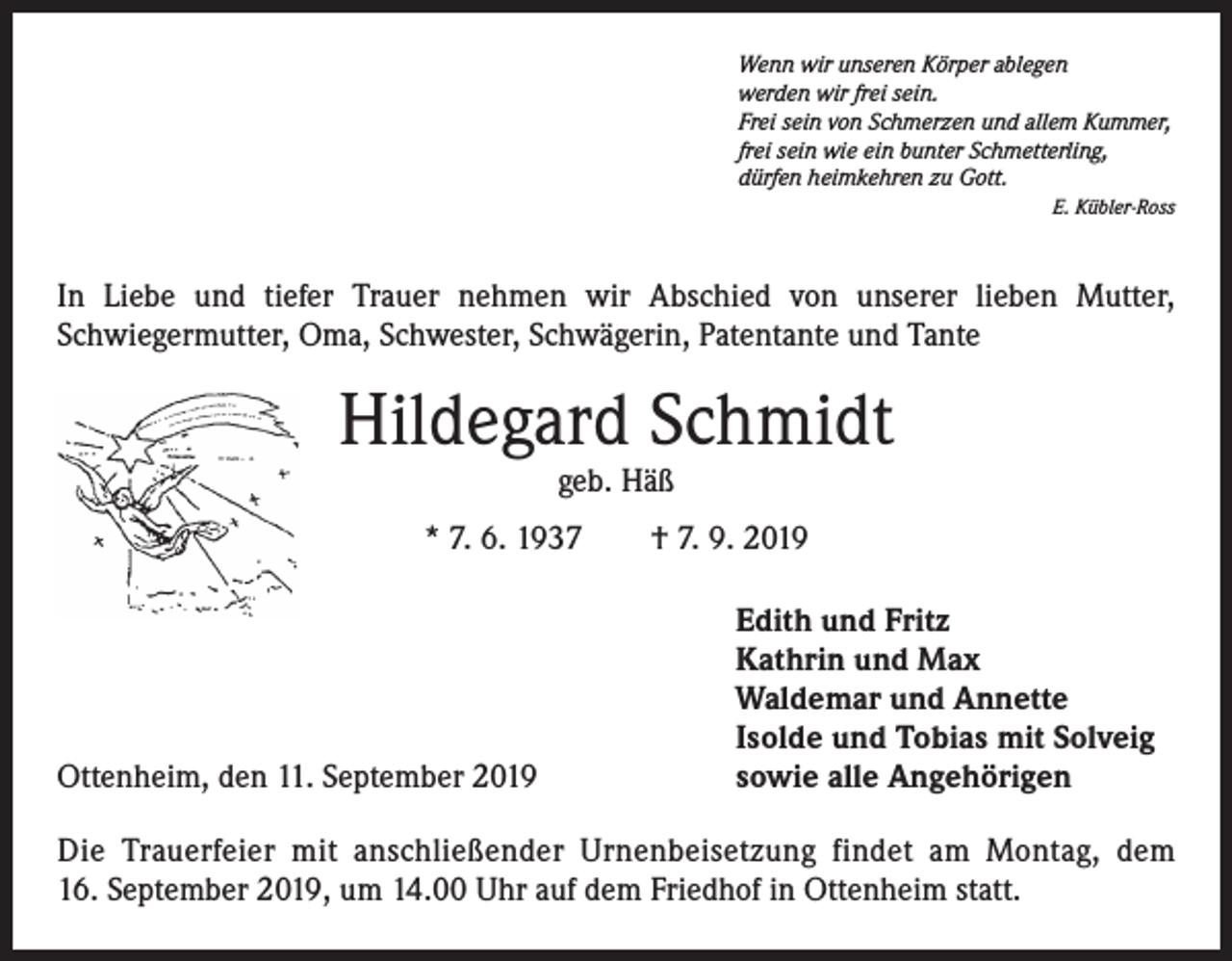 <p>Wenn wir unseren Körper ablegen<br />werden wir frei sein.<br />Frei sein von Schmerzen und allem Kummer,<br />frei sein wie ein bunter Schmetterling,<br />dürfen heimkehren zu Gott.</p><p>E. Kübler-Ross</p><p>In Liebe und tiefer Trauer nehmen wir Abschied von unserer lieben Mutter,<br />Schwieger­mutter, Oma, Schwester, Schwägerin, Patentante und Tante</p><p>Hildegard Schmidt<br />geb. Häß</p><p>* 7. 6. 1937 † 7. 9. 2019</p><p>Ottenheim, den 11. September 2019</p><p>Edith und Fritz<br />Kathrin und Max<br />Waldemar und Annette<br />Isolde und Tobias mit Solveig<br />sowie alle Angehörigen</p><p>Die Trauerfeier mit anschließender Urnenbeisetzung findet am Montag, dem<br />16. September 2019, um 14.00 Uhr auf dem Friedhof in Ottenheim statt.</p>