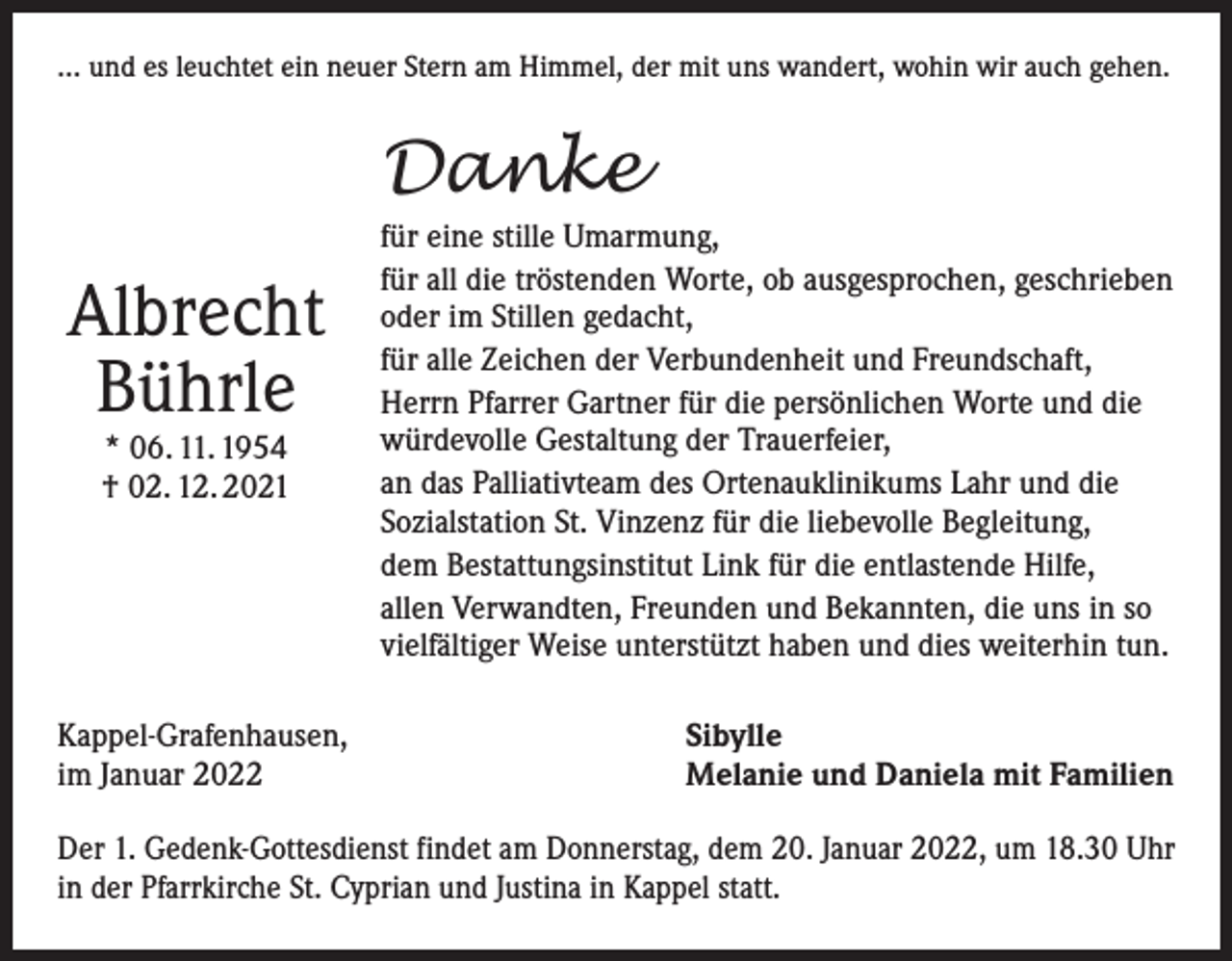 <p>… und es leuchtet ein neuer Stern am Himmel, der mit uns wandert, wohin wir auch gehen.</p><p>Danke<br />Albrecht<br />Bührle<br />* 06. 11. 1954<br />† 02. 12. 2021</p><p>Kappel-Grafenhausen,<br />im Januar 2022</p><p>für eine stille Umarmung,<br />für all die tröstenden Worte, ob ausgesprochen, geschrieben<br />oder im Stillen gedacht,<br />für alle Zeichen der Verbundenheit und Freundschaft,<br />Herrn Pfarrer Gartner für die persönlichen Worte und die<br />würdevolle Gestaltung der Trauerfeier,<br />an das Palliativteam des Ortenauklinikums Lahr und die<br />Sozialstation St. Vinzenz für die liebevolle Begleitung,<br />dem Bestattungsinstitut Link für die entlastende Hilfe,<br />allen Verwandten, Freunden und Bekannten, die uns in so<br />vielfältiger Weise unterstützt haben und dies weiterhin tun.<br />Sibylle<br />Melanie und Daniela mit Familien</p><p>Der 1. Gedenk-Gottesdienst findet am Donnerstag, dem 20. Januar 2022, um 18.30 Uhr<br />in der Pfarrkirche St. Cyprian und Justina in Kappel statt.</p>