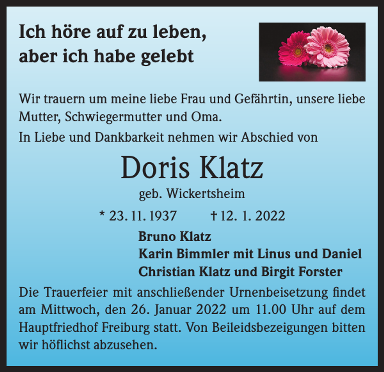 <p>Ich höre auf zu leben,<br />aber ich habe gelebt<br />Wir trauern um meine liebe Frau und Gefährtin, unsere liebe<br />Mutter, Schwiegermutter und Oma.<br />In Liebe und Dankbarkeit nehmen wir Abschied von</p><p>Doris Klatz<br />geb. Wickertsheim</p><p>* 23. 11. 1937<br />† 12. 1. 2022<br />Bruno Klatz<br />Karin Bimmler mit Linus und Daniel<br />Christian Klatz und Birgit Forster<br />Die Trauerfeier mit anschließender Urnenbeisetzung findet<br />am Mittwoch, den 26. Januar 2022 um 11.00 Uhr auf dem<br />Hauptfriedhof Freiburg statt. Von Beileidsbezeigungen bitten<br />wir höflichst abzusehen.</p>