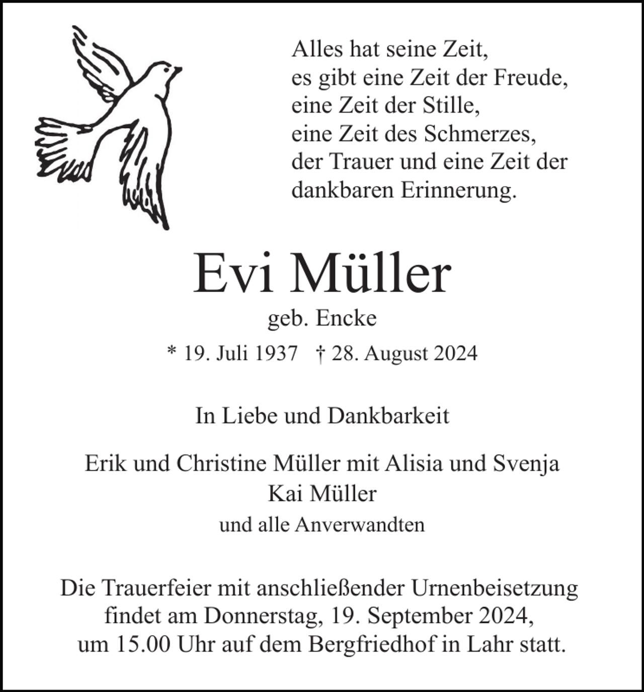 <p>Alles hat seine Zeit,<br />es gibt eine Zeit der Freude,<br />eine Zeit der Stille,<br />eine Zeit des Schmerzes,<br />der Trauer und eine Zeit der<br />dankbaren Erinnerung.</p><p>Evi Müller<br />geb. Encke<br />* 19. Juli 1937 † 28. August 2024</p><p>In Liebe und Dankbarkeit<br />Erik und Christine Müller mit Alisia und Svenja<br />Kai Müller<br />und alle Anverwandten</p><p>Die Trauerfeier mit anschließender Urnenbeisetzung<br />findet am Donnerstag, 19. September 2024,<br />um 15.00 Uhr auf dem Bergfriedhof in Lahr statt.</p>