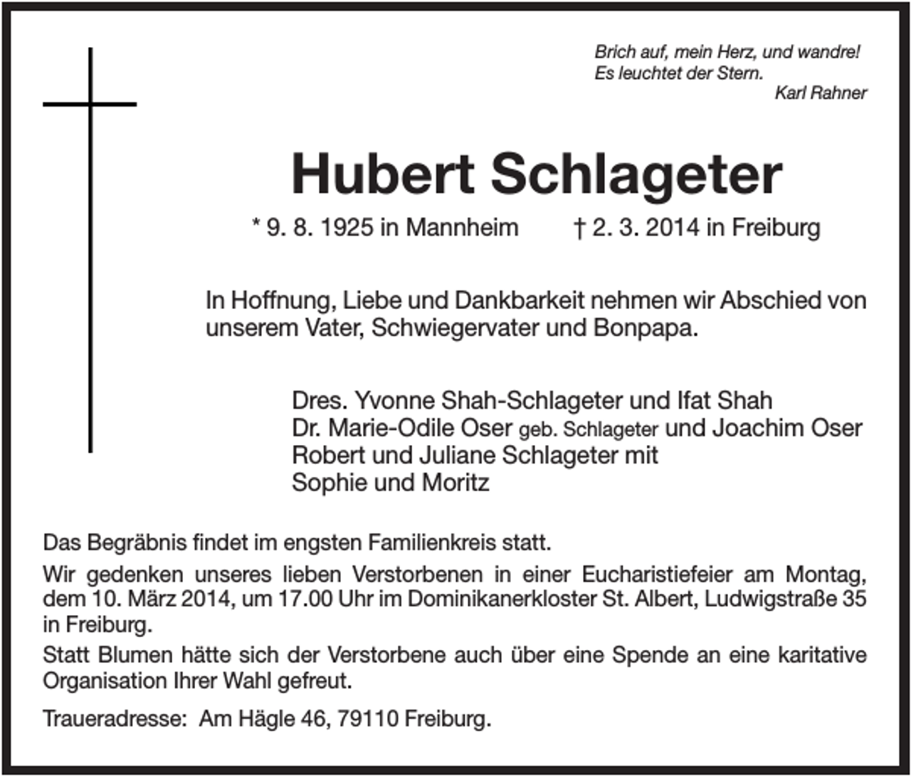 <p>Brich auf, mein Herz, und wandre!<br />Es leuchtet der Stern.<br />Karl Rahner</p><p>Hubert Schlageter<br />* 9. 8. 1925 in Mannheim</p><p>† 2. 3. 2014 in Freiburg</p><p>In Hoffnung, Liebe und Dankbarkeit nehmen wir Abschied von<br />unserem Vater, Schwiegervater und Bonpapa.<br />Dres. Yvonne Shah-Schlageter und Ifat Shah<br />Dr. Marie-Odile Oser geb. Schlageter und Joachim Oser<br />Robert und Juliane Schlageter mit<br />Sophie und Moritz<br />Das Begräbnis findet im engsten Familienkreis statt.<br />Wir gedenken unseres lieben Verstorbenen in einer Eucharistiefeier am Montag,<br />dem 10. März 2014, um 17.00 Uhr im Dominikanerkloster St. Albert, Ludwigstraße 35<br />in Freiburg.<br />Statt Blumen hätte sich der Verstorbene auch über eine Spende an eine karitative<br />Organisation Ihrer Wahl gefreut.<br />Traueradresse: Am Hägle 46, 79110 Freiburg.</p>