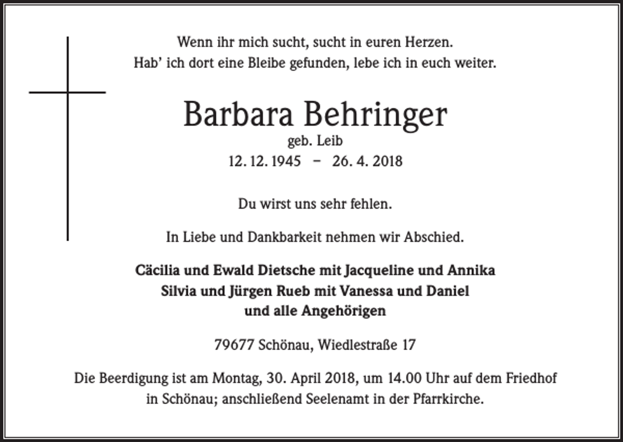 <p>Wenn ihr mich sucht, sucht in euren Herzen.<br />Hab’ ich dort eine Bleibe gefunden, lebe ich in euch weiter.</p><p>Barbara Behringer<br />geb. Leib<br />12. 12. 1945 – 26. 4. 2018<br />Du wirst uns sehr fehlen.<br />In Liebe und Dankbarkeit nehmen wir Abschied.<br />Cäcilia und Ewald Dietsche mit Jacqueline und Annika<br />Silvia und Jürgen Rueb mit Vanessa und Daniel<br />und alle Angehörigen<br />79677 Schönau, Wiedlestraße 17<br />Die Beerdigung ist am Montag, 30. April 2018, um 14.00 Uhr auf dem Friedhof<br />in Schönau; anschließend Seelenamt in der Pfarrkirche.</p>