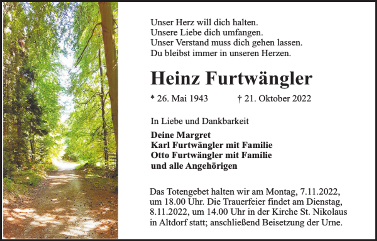 <p>Unser Herz will dich halten.<br />Unsere Liebe dich umfangen.<br />Unser Verstand muss dich gehen lassen.<br />Du bleibst immer in unseren Herzen.</p><p>Heinz Furtwängler<br />* 26. Mai 1943</p><p>† 21. Oktober 2022</p><p>In Liebe und Dankbarkeit<br />Deine Margret<br />Karl Furtwängler mit Familie<br />Otto Furtwängler mit Familie<br />und alle Angehörigen<br />Das Totengebet halten wir am Montag, 7.11.2022,<br />um 18.00 Uhr. Die Trauerfeier findet am Dienstag,<br />8.11.2022, um 14.00 Uhr in der Kirche St. Nikolaus<br />in Altdorf statt; anschließend Beisetzung der Urne.</p>