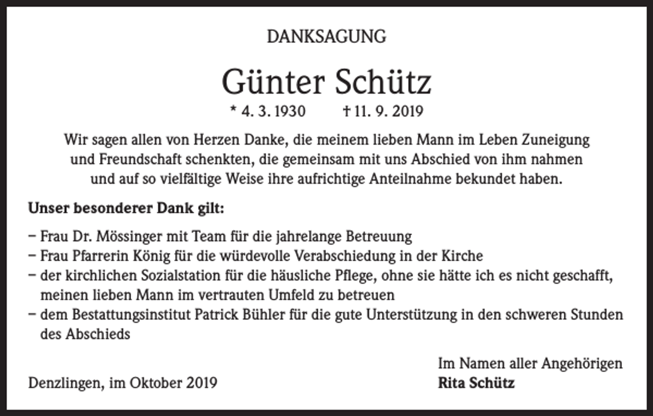 <p>DANKSAGUNG</p><p>Günter Schütz<br />* 4. 3. 1930</p><p>† 11. 9. 2019</p><p>Wir sagen allen von Herzen Danke, die meinem lieben Mann im Leben Zuneigung<br />und Freundschaft schenkten, die gemeinsam mit uns Abschied von ihm nahmen<br />und auf so vielfältige Weise ihre aufrichtige Anteilnahme bekundet haben.<br />Unser besonderer Dank gilt:<br />– Frau Dr. Mössinger mit Team für die jahrelange Betreuung<br />– Frau Pfarrerin König für die würdevolle Verabschiedung in der Kirche<br />– der kirchlichen Sozialstation für die häusliche Pflege, ohne sie hätte ich es nicht geschafft,<br />meinen lieben Mann im vertrauten Umfeld zu betreuen<br />– dem Bestattungsinstitut Patrick Bühler für die gute Unterstützung in den schweren Stunden<br />des Abschieds</p><p>Denzlingen, im Oktober 2019</p><p>Im Namen aller Angehörigen<br />Rita Schütz</p>