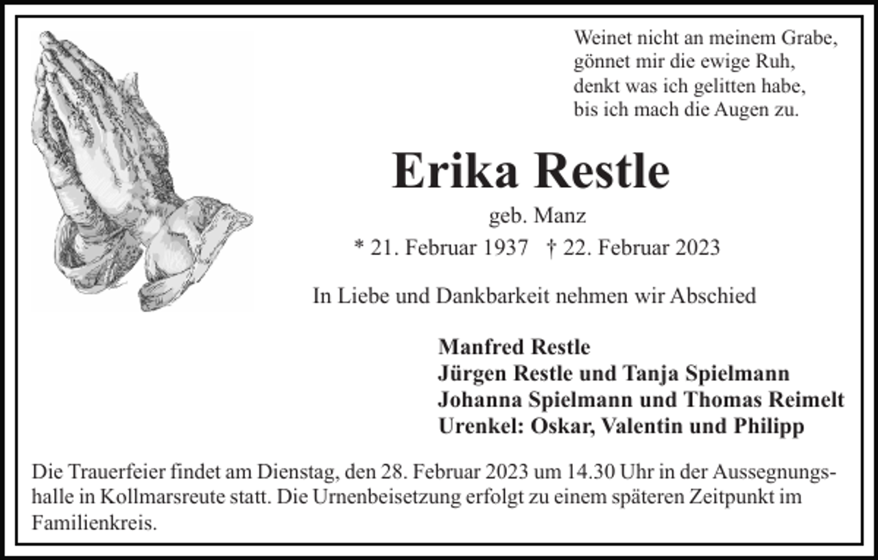 <p>Weinet nicht an meinem Grabe,<br />gönnet mir die ewige Ruh,<br />denkt was ich gelitten habe,<br />bis ich mach die Augen zu.</p><p>Erika Restle<br />geb. Manz<br />* 21. Februar 1937 † 22. Februar 2023<br />In Liebe und Dankbarkeit nehmen wir Abschied<br />Manfred Restle<br />Jürgen Restle und Tanja Spielmann<br />Johanna Spielmann und Thomas Reimelt<br />Urenkel: Oskar, Valentin und Philipp<br />Die Trauerfeier findet am Dienstag, den 28. Februar 2023 um 14.30 Uhr in der Aussegnungshalle in Kollmarsreute statt. Die Urnenbeisetzung erfolgt zu einem späteren Zeitpunkt im<br />Familienkreis.</p>