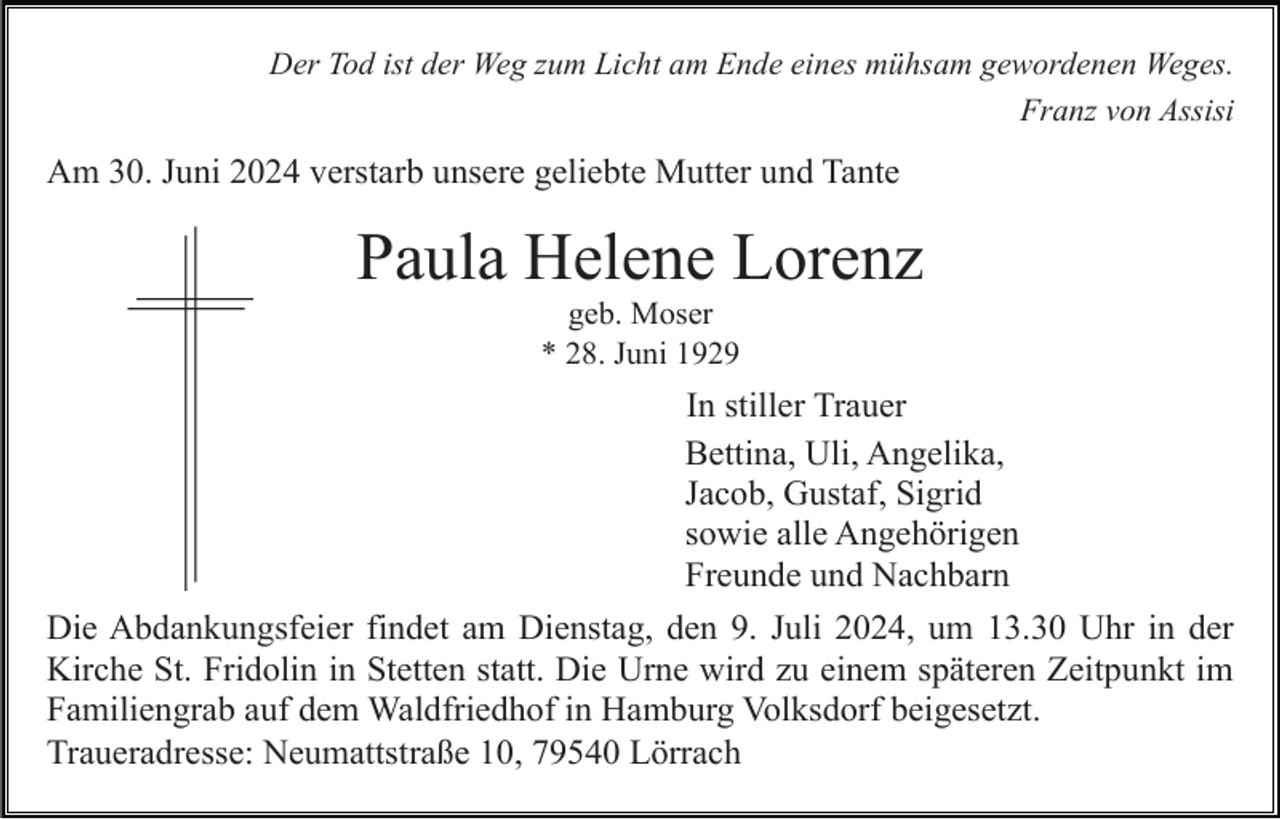 <p>Der Tod ist der Weg zum Licht am Ende eines mühsam gewordenen Weges.<br />Franz von Assisi</p><p>Am 30. Juni 2024 verstarb unsere geliebte Mutter und Tante</p><p>Paula Helene Lorenz<br />geb. Moser<br />* 28. Juni 1929</p><p>In stiller Trauer<br />Bettina, Uli, Angelika,<br />Jacob, Gustaf, Sigrid<br />sowie alle Angehörigen<br />Freunde und Nachbarn<br />Die Abdankungsfeier findet am Dienstag, den 9. Juli 2024, um 13.30 Uhr in der<br />Kirche St. Fridolin in Stetten statt. Die Urne wird zu einem späteren Zeitpunkt im<br />Familiengrab auf dem Waldfriedhof in Hamburg Volksdorf beigesetzt.<br />Traueradresse: Neumattstraße 10, 79540 Lörrach</p>