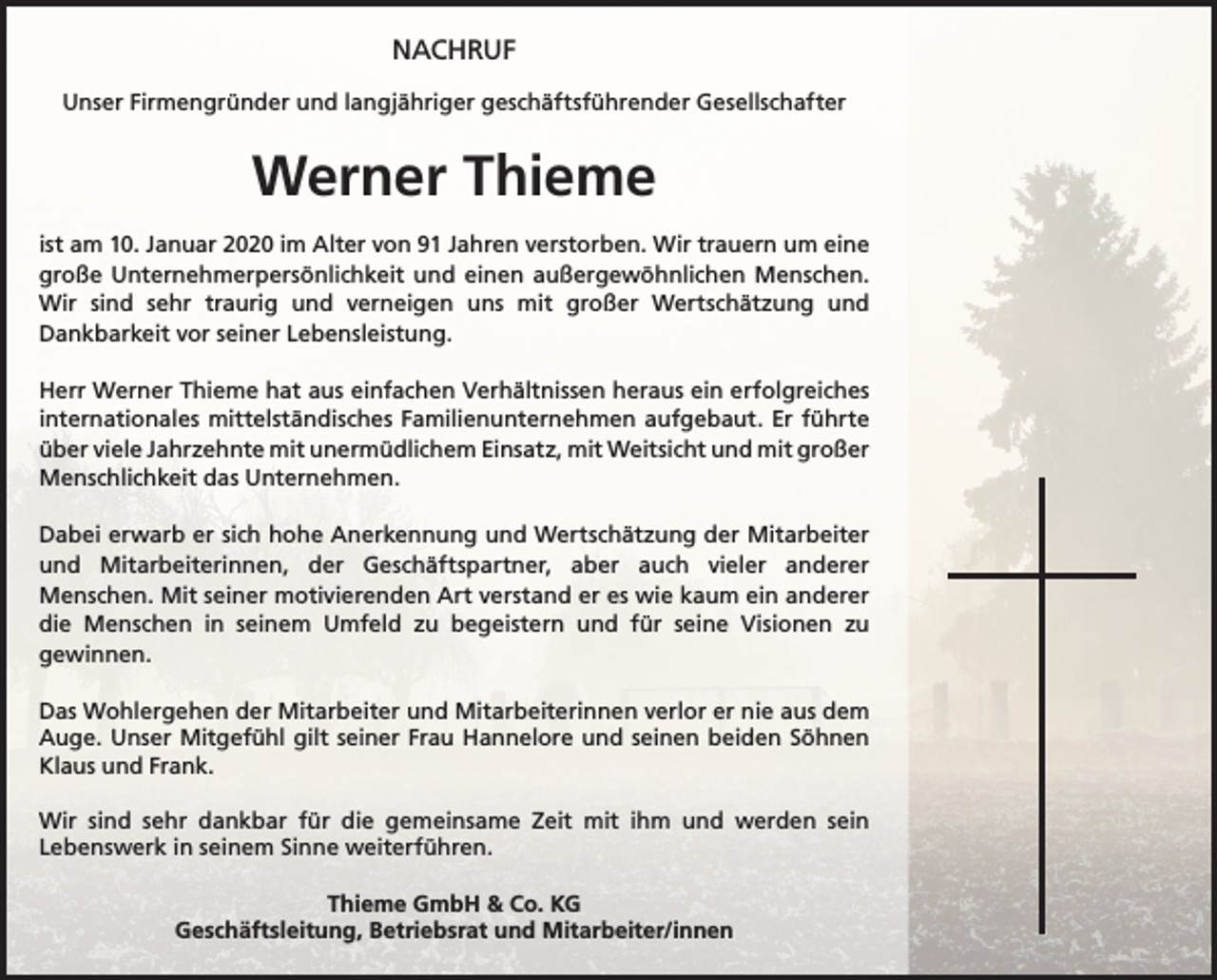 <p>NACHRUF<br />Unser Firmengründer und langjähriger geschäftsführender Gesellschafter</p><p>Werner Thieme<br />ist am 10. Januar 2020 im Alter von 91 Jahren verstorben. Wir trauern um eine<br />große Unternehmerpersönlichkeit und einen außergewöhnlichen Menschen.<br />Wir sind sehr traurig und verneigen uns mit großer Wertschätzung und<br />Dankbarkeit vor seiner Lebensleistung.<br />Herr Werner Thieme hat aus einfachen Verhältnissen heraus ein erfolgreiches<br />internationales mittelständisches Familienunternehmen aufgebaut. Er führte<br />über viele Jahrzehnte mit unermüdlichem Einsatz, mit Weitsicht und mit großer<br />Menschlichkeit das Unternehmen.<br />Dabei erwarb er sich hohe Anerkennung und Wertschätzung der Mitarbeiter<br />und Mitarbeiterinnen, der Geschäftspartner, aber auch vieler anderer<br />Menschen. Mit seiner motivierenden Art verstand er es wie kaum ein anderer<br />die Menschen in seinem Umfeld zu begeistern und für seine Visionen zu<br />gewinnen.<br />Das Wohlergehen der Mitarbeiter und Mitarbeiterinnen verlor er nie aus dem<br />Auge. Unser Mitgefühl gilt seiner Frau Hannelore und seinen beiden Söhnen<br />Klaus und Frank.<br />Wir sind sehr dankbar für die gemeinsame Zeit mit ihm und werden sein<br />Lebenswerk in seinem Sinne weiterführen.<br />Thieme GmbH &amp; Co. KG<br />Geschäftsleitung, Betriebsrat und Mitarbeiter/innen</p>
