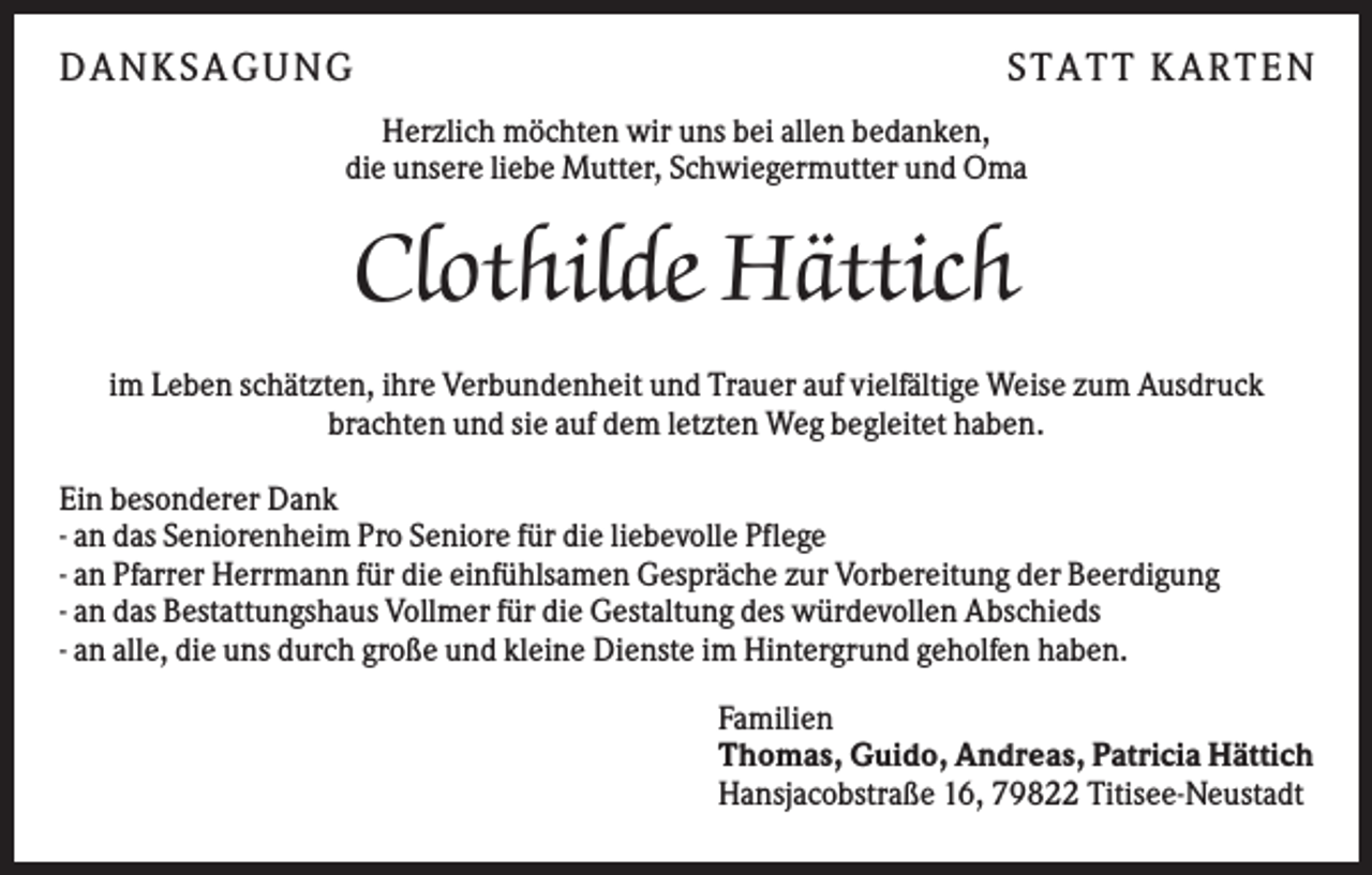 <p>DA N KS A GU N G</p><p>S T A T T KA R T E N</p><p>Herzlich möchten wir uns bei allen bedanken,<br />die unsere liebe Mutter, Schwiegermutter und Oma</p><p>Clothilde Hättich<br />im Leben schätzten, ihre Verbundenheit und Trauer auf vielfältige Weise zum Ausdruck<br />brachten und sie auf dem letzten Weg begleitet haben.<br />Ein besonderer Dank<br />- an das Seniorenheim Pro Seniore für die liebevolle Pflege<br />- an Pfarrer Herrmann für die einfühlsamen Gespräche zur Vorbereitung der Beerdigung<br />- an das Bestattungshaus Vollmer für die Gestaltung des würdevollen Abschieds<br />- an alle, die uns durch große und kleine Dienste im Hintergrund geholfen haben.<br />Familien<br />Thomas, Guido, Andreas, Patricia Hättich<br />Hansjacobstraße 16, 79822 Titisee-Neustadt</p>