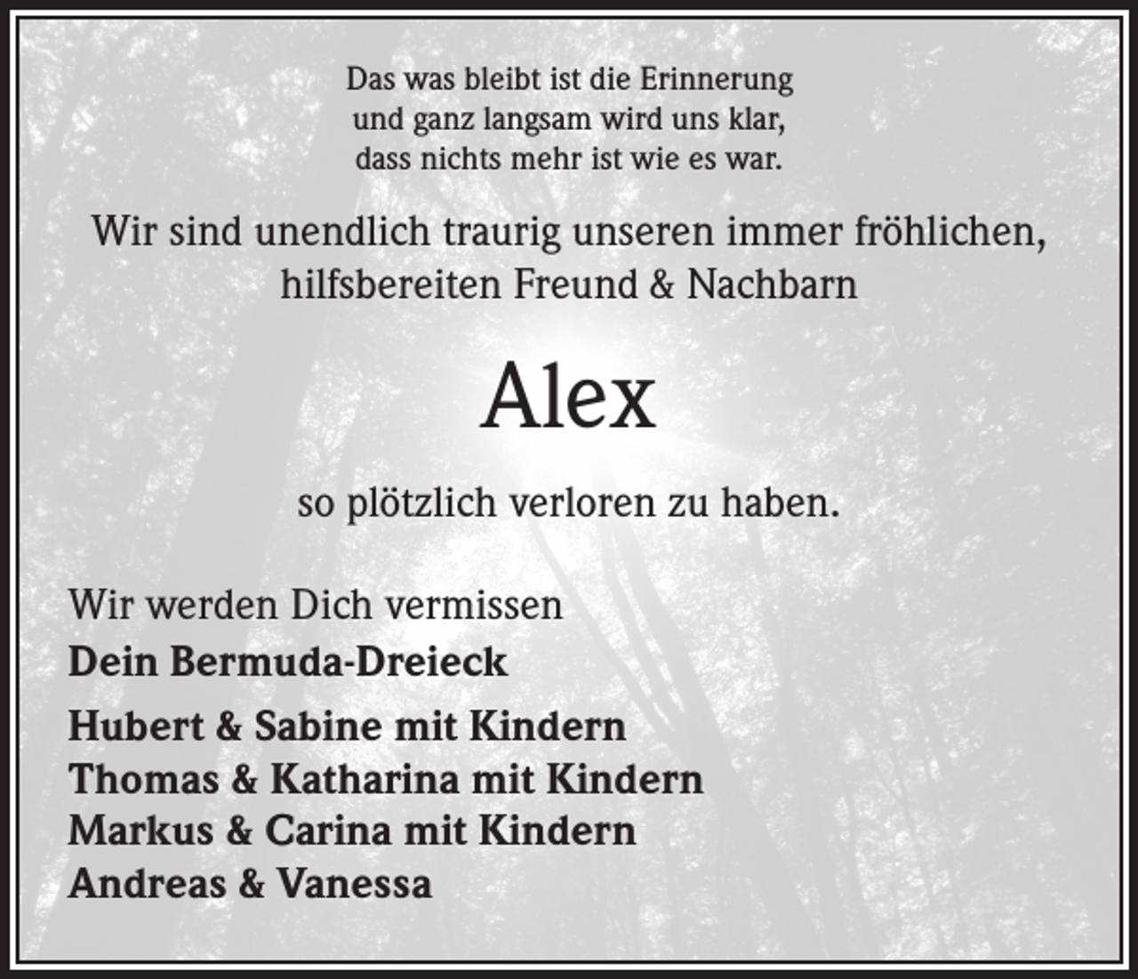 <p>Das was bleibt ist die Erinnerung<br />und ganz langsam wird uns klar,<br />dass nichts mehr ist wie es war.</p><p>Wir sind unendlich traurig unseren immer fröhlichen,<br />hilfsbereiten Freund &amp; Nachbarn</p><p>Alex<br />so plötzlich verloren zu haben.<br />Wir werden Dich vermissen<br />Dein Bermuda-Dreieck<br />Hubert &amp; Sabine mit Kindern<br />Thomas &amp; Katharina mit Kindern<br />Markus &amp; Carina mit Kindern<br />Andreas &amp; Vanessa</p>