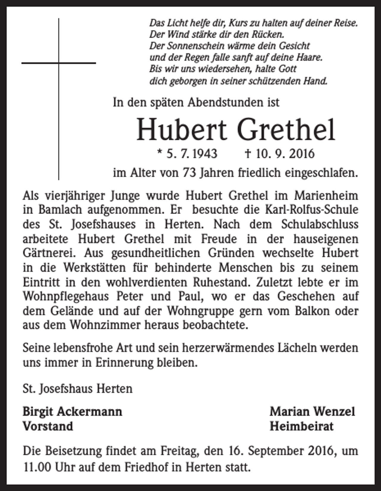 <p>Das Licht helfe dir, Kurs zu halten auf deiner Reise.<br />Der Wind stärke dir den Rücken.<br />Der Sonnenschein wärme dein Gesicht<br />und der Regen falle sanft auf deine Haare.<br />Bis wir uns wiedersehen, halte Gott<br />dich geborgen in seiner schützenden Hand.</p><p>In den späten Abendstunden ist</p><p>Hubert Grethel</p><p>* 5. 7. 1943 † 10. 9. 2016<br />im Alter von 73 Jahren friedlich eingeschlafen.<br />Als vierjähriger Junge wurde Hubert Grethel im Marienheim<br />in Bamlach aufgenommen. Er besuchte die Karl-Rolfus-Schule<br />des St. Josefshauses in Herten. Nach dem Schulabschluss<br />arbeitete Hubert Grethel mit Freude in der hauseigenen<br />Gärtnerei. Aus gesundheitlichen Gründen wechselte Hubert<br />in die Werkstätten für behinderte Menschen bis zu seinem<br />Eintritt in den wohlverdienten Ruhestand. Zuletzt lebte er im<br />Wohnpflegehaus Peter und Paul, wo er das Geschehen auf<br />dem Gelände und auf der Wohngruppe gern vom Balkon oder<br />aus dem Wohnzimmer heraus beobachtete.<br />Seine lebensfrohe Art und sein herzerwärmendes Lächeln werden<br />uns immer in Erinnerung bleiben.<br />St. Josefshaus Herten<br />Birgit Ackermann<br />Vorstand</p><p>Marian Wenzel<br />Heimbeirat</p><p>Die Beisetzung findet am Freitag, den 16. September 2016, um<br />11.00 Uhr auf dem Friedhof in Herten statt.</p>