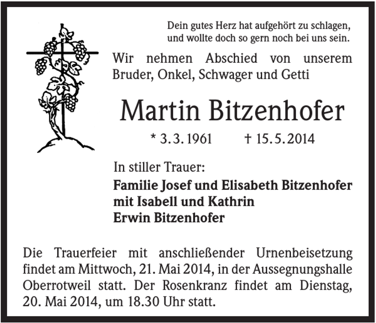 <p>Dein gutes Herz hat aufgehört zu schlagen,<br />und wollte doch so gern noch bei uns sein.</p><p>Wir nehmen Abschied von unserem<br />Bruder, Onkel, Schwager und Getti</p><p>Martin Bitzenhofer<br />* 3. 3. 1961</p><p>† 15. 5. 2014</p><p>In stiller Trauer:<br />Familie Josef und Elisabeth Bitzenhofer<br />mit Isabell und Kathrin<br />Erwin Bitzenhofer<br />Die Trauerfeier mit anschließender Urnenbeisetzung<br />findet am Mittwoch, 21. Mai 2014, in der Aussegnungshalle<br />Oberrotweil statt. Der Rosenkranz findet am Dienstag,<br />20. Mai 2014, um 18.30 Uhr statt.</p>