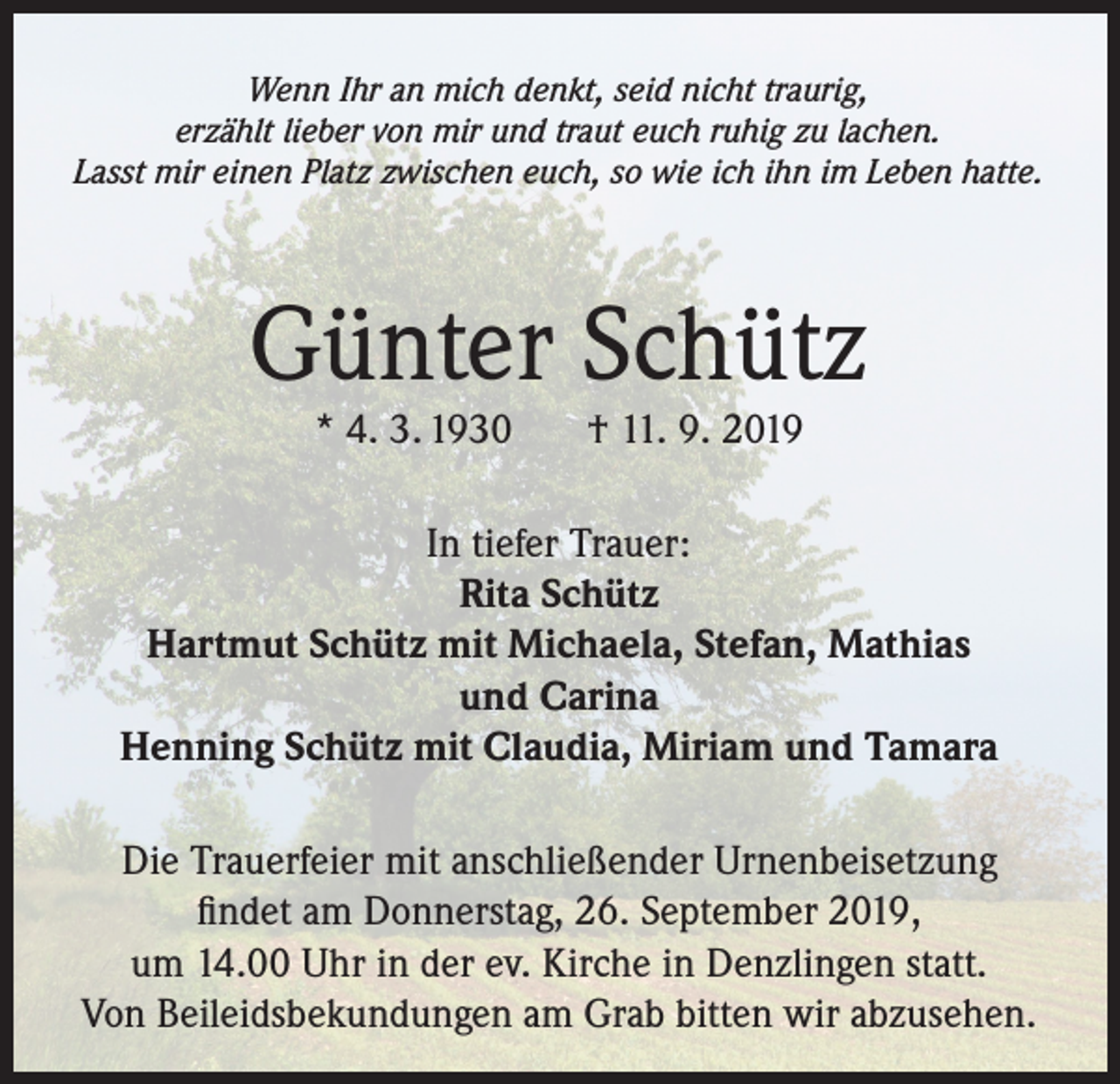 <p>Wenn Ihr an mich denkt, seid nicht traurig,<br />erzählt lieber von mir und traut euch ruhig zu lachen.<br />Lasst mir einen Platz zwischen euch, so wie ich ihn im Leben hatte.</p><p>Günter Schütz<br />* 4. 3. 1930</p><p>† 11. 9. 2019</p><p>In tiefer Trauer:<br />Rita Schütz<br />Hartmut Schütz mit Michaela, Stefan, Mathias<br />und Carina<br />Henning Schütz mit Claudia, Miriam und Tamara<br />Die Trauerfeier mit anschließender Urnenbeisetzung<br />findet am Donnerstag, 26. September 2019,<br />um 14.00 Uhr in der ev. Kirche in Denzlingen statt.<br />Von Beileidsbekundungen am Grab bitten wir abzusehen.</p>