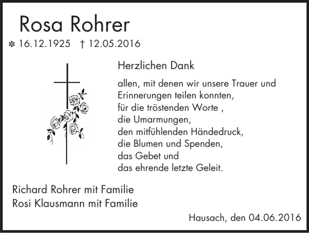 <p>Rosa Rohrer<br />X 16.12.1925</p><p>† 12.05.2016</p><p>Herzlichen Dank<br />allen, mit denen wir unsere Trauer und<br />Erinnerungen teilen konnten,<br />für die tröstenden Worte ,<br />die Umarmungen,<br />den mitfühlenden Händedruck,<br />die Blumen und Spenden,<br />das Gebet und<br />das ehrende letzte Geleit.</p><p>Richard Rohrer mit Familie<br />Rosi Klausmann mit Familie<br />Hausach, den 04.06.2016</p>