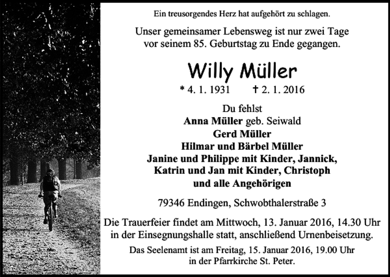 <p>Ein treusorgendes Herz hat aufgehört zu schlagen.</p><p>Unser gemeinsamer Lebensweg ist nur zwei Tage<br />vor seinem 85. Geburtstag zu Ende gegangen.</p><p>Willy Müller</p><p>* 4. 1. 1931</p><p> 2. 1. 2016</p><p>Du fehlst<br />Anna Müller geb. Seiwald<br />Gerd Müller<br />Hilmar und Bärbel Müller<br />Janine und Philippe mit Kinder, Jannick,<br />Katrin und Jan mit Kinder, Christoph<br />und alle Angehörigen<br />79346 Endingen, Schwobthalerstraße 3<br />Die Trauerfeier findet am Mittwoch, 13. Januar 2016, 14.30 Uhr<br />in der Einsegnungshalle statt, anschließend Urnenbeisetzung.<br />Das Seelenamt ist am Freitag, 15. Januar 2016, 19.00 Uhr<br />in der Pfarrkirche St. Peter.</p>
