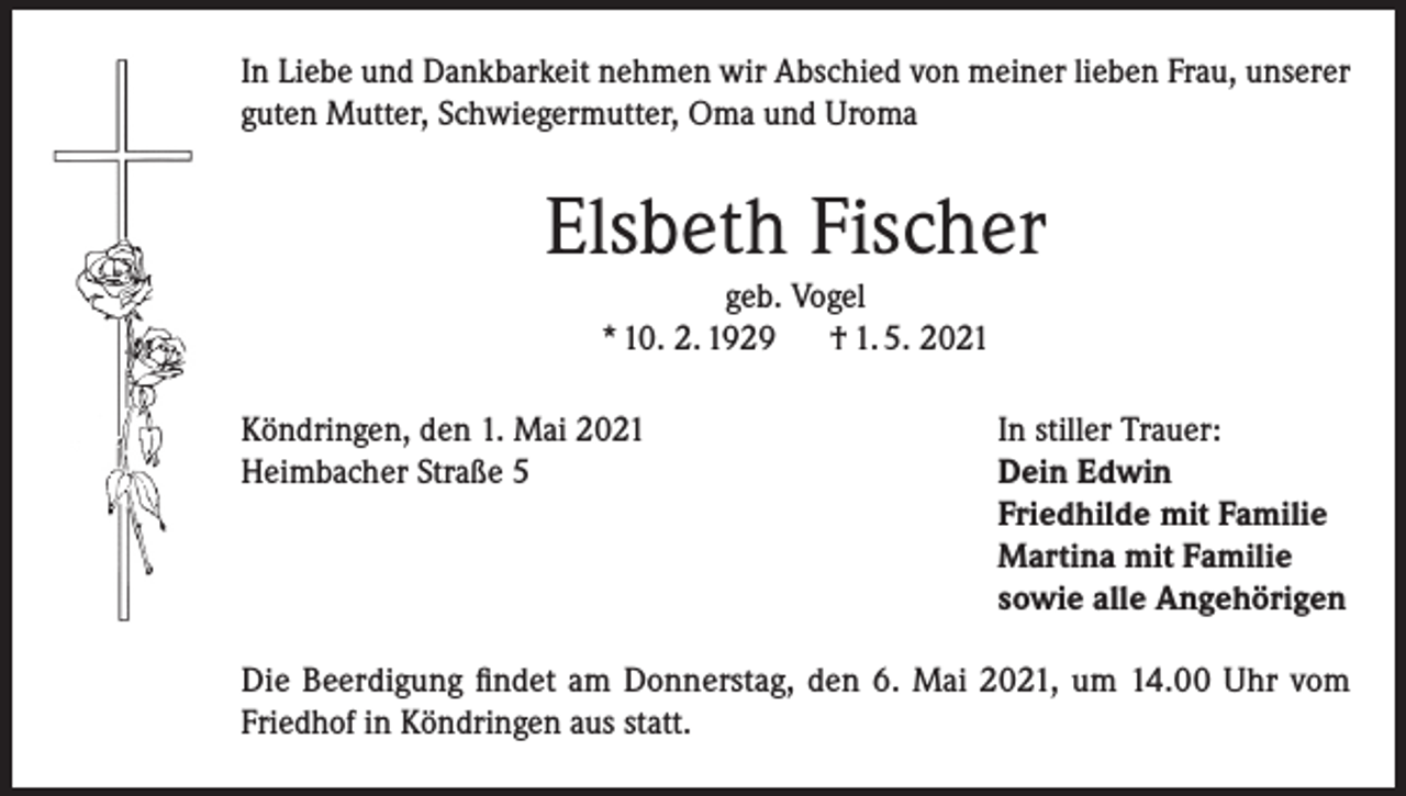 <p>In Liebe und Dankbarkeit nehmen wir Abschied von meiner lieben Frau, unserer<br />guten Mutter, Schwiegermutter, Oma und Uroma</p><p>Elsbeth Fischer<br />geb. Vogel<br />* 10. 2. 1929<br />† 1. 5. 2021</p><p>Köndringen, den 1. Mai 2021<br />Heimbacher Straße 5</p><p>In stiller Trauer:<br />Dein Edwin<br />Friedhilde mit Familie<br />Martina mit Familie<br />sowie alle Angehörigen</p><p>Die Beerdigung findet am Donnerstag, den 6. Mai 2021, um 14.00 Uhr vom<br />Friedhof in Köndringen aus statt.</p>
