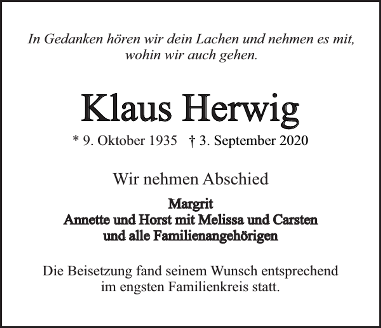 <p>In Gedanken hören wir dein Lachen und nehmen es mit,<br />wohin wir auch gehen.</p><p>Klaus Herwig</p><p>* 9. Oktober 1935 † 3. September 2020</p><p>Wir nehmen Abschied<br />Margrit<br />Annette und Horst mit Melissa und Carsten<br />und alle Familienangehörigen<br />Die Beisetzung fand seinem Wunsch entsprechend<br />im engsten Familienkreis statt.</p>