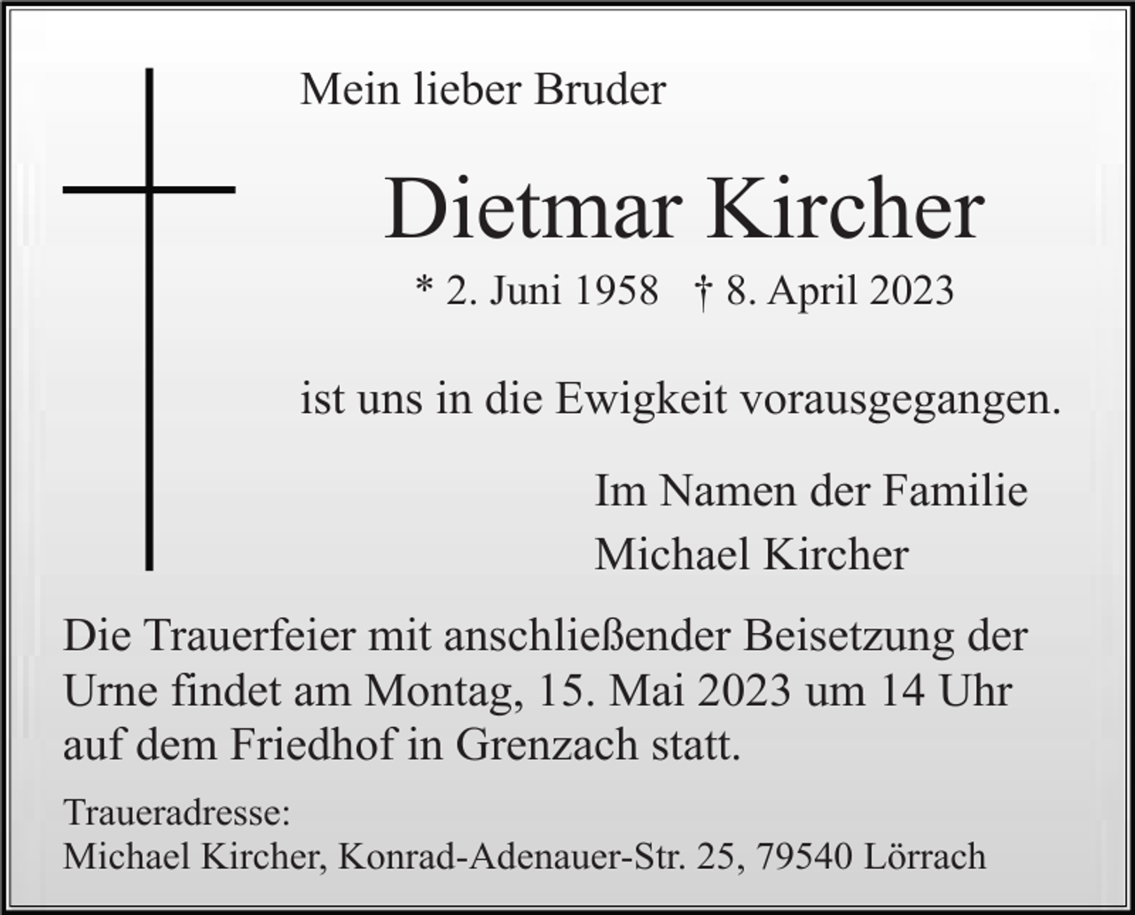 <p>Mein lieber Bruder</p><p>Dietmar Kircher<br />* 2. Juni 1958 † 8. April 2023</p><p>ist uns in die Ewigkeit vorausgegangen.<br />Im Namen der Familie<br />Michael Kircher<br />Die Trauerfeier mit anschließender Beisetzung der<br />Urne findet am Montag, 15. Mai 2023 um 14 Uhr<br />auf dem Friedhof in Grenzach statt.<br />Traueradresse:<br />Michael Kircher, Konrad-Adenauer-Str. 25, 79540 Lörrach</p>