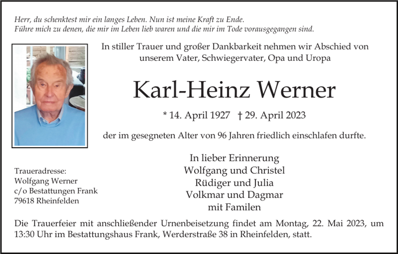 <p>Herr, du schenktest mir ein langes Leben. Nun ist meine Kraft zu Ende.<br />Führe mich zu denen, die mir im Leben lieb waren und die mir im Tode vorausgegangen sind.</p><p>In stiller Trauer und großer Dankbarkeit nehmen wir Abschied von<br />unserem Vater, Schwiegervater, Opa und Uropa</p><p>Karl-Heinz Werner<br />* 14. April 1927 † 29. April 2023<br />der im gesegneten Alter von 96 Jahren friedlich einschlafen durfte.</p><p>Traueradresse:<br />Wolfgang Werner<br />c/o Bestattungen Frank<br />79618 Rheinfelden</p><p>In lieber Erinnerung<br />Wolfgang und Christel<br />Rüdiger und Julia<br />Volkmar und Dagmar<br />mit Familen</p><p>Die Trauerfeier mit anschließender Urnenbeisetzung findet am Montag, 22. Mai 2023, um<br />13:30 Uhr im Bestattungshaus Frank, Werderstraße 38 in Rheinfelden, statt.</p>
