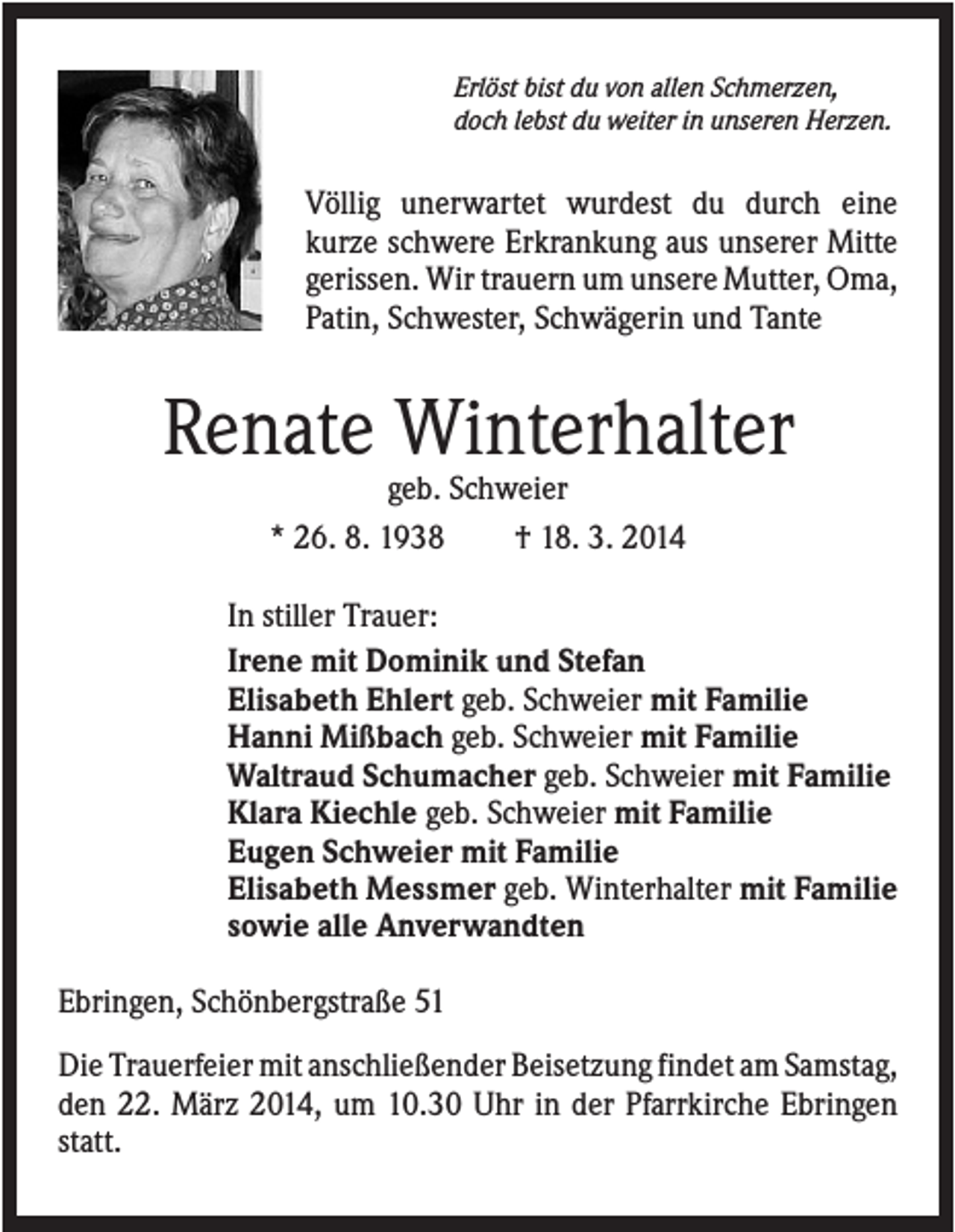 <p>Erlöst bist du von allen Schmerzen,<br />doch lebst du weiter in unseren Herzen.</p><p>Völlig unerwartet wurdest du durch eine<br />kurze schwere Erkrankung aus unserer Mitte<br />gerissen. Wir trauern um unsere Mutter, Oma,<br />Patin, Schwester, Schwägerin und Tante</p><p>Renate Winterhalter<br />geb. Schweier<br />* 26. 8. 1938<br />† 18. 3. 2014<br />In stiller Trauer:<br />Irene mit Dominik und Stefan<br />Elisabeth Ehlert geb. Schweier mit Familie<br />Hanni Mißbach geb. Schweier mit Familie<br />Waltraud Schumacher geb. Schweier mit Familie<br />Klara Kiechle geb. Schweier mit Familie<br />Eugen Schweier mit Familie<br />Elisabeth Messmer geb. Winterhalter mit Familie<br />sowie alle Anverwandten<br />Ebringen, Schönbergstraße 51<br />Die Trauerfeier mit anschließender Beisetzung findet am Samstag,<br />den 22. März 2014, um 10.30 Uhr in der Pfarrkirche Ebringen<br />statt.</p>