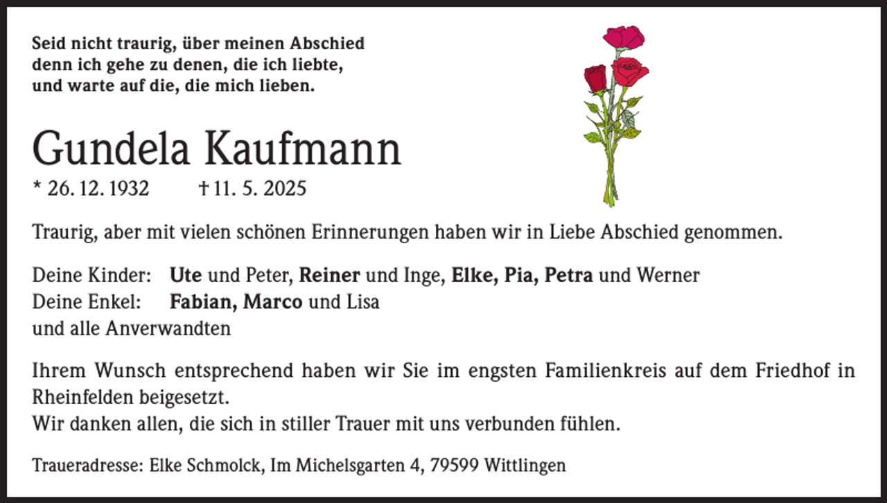 <p>Seid nicht traurig, über meinen Abschied<br />denn ich gehe zu denen, die ich liebte,<br />und warte auf die, die mich lieben.</p><p>Gundela Kaufmann<br />* 26. 12. 1932</p><p>† 11. 5. 2025</p><p>Traurig, aber mit vielen schönen Erinnerungen haben wir in Liebe Abschied genommen.<br />Deine Kinder: Ute und Peter, Reiner und Inge, Elke, Pia, Petra und Werner<br />Deine Enkel: Fabian, Marco und Lisa<br />und alle Anverwandten<br />Ihrem Wunsch entsprechend haben wir Sie im engsten Familienkreis auf dem Friedhof in<br />Rheinfelden beigesetzt.<br />Wir danken allen, die sich in stiller Trauer mit uns verbunden fühlen.<br />Traueradresse: Elke Schmolck, Im Michelsgarten 4, 79599 Wittlingen</p>