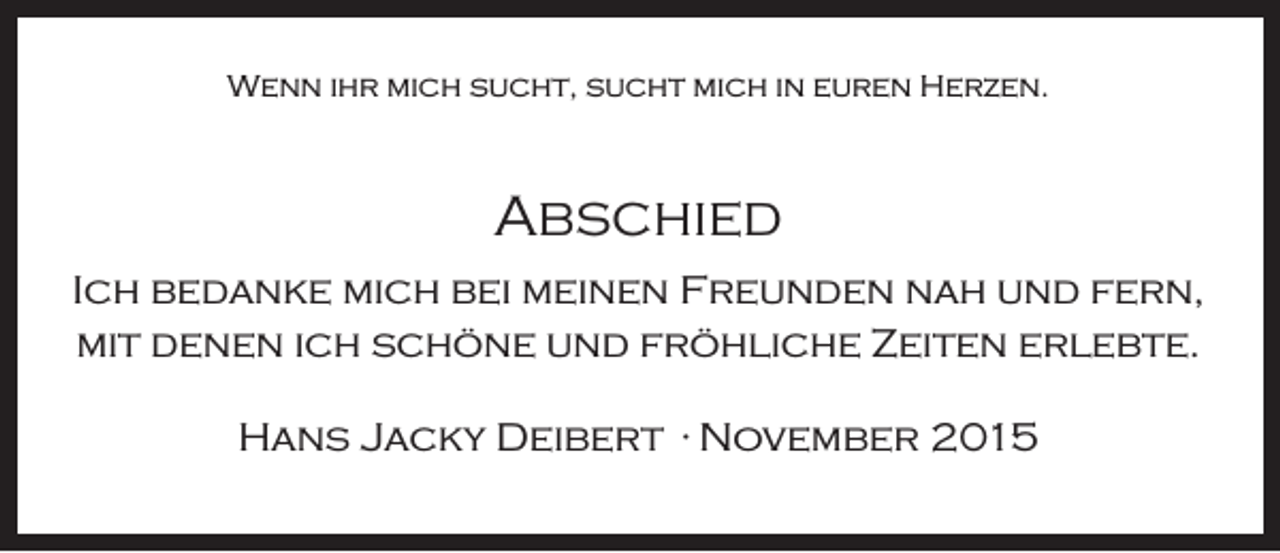 <p>Wenn ihr mich sucht, sucht mich in euren Herzen.</p><p>Abschied<br />Ich bedanke mich bei meinen Freunden nah und fern,<br />mit denen ich schöne und fröhliche Zeiten erlebte.<br />Hans Jacky Deibert · November 2015</p>
