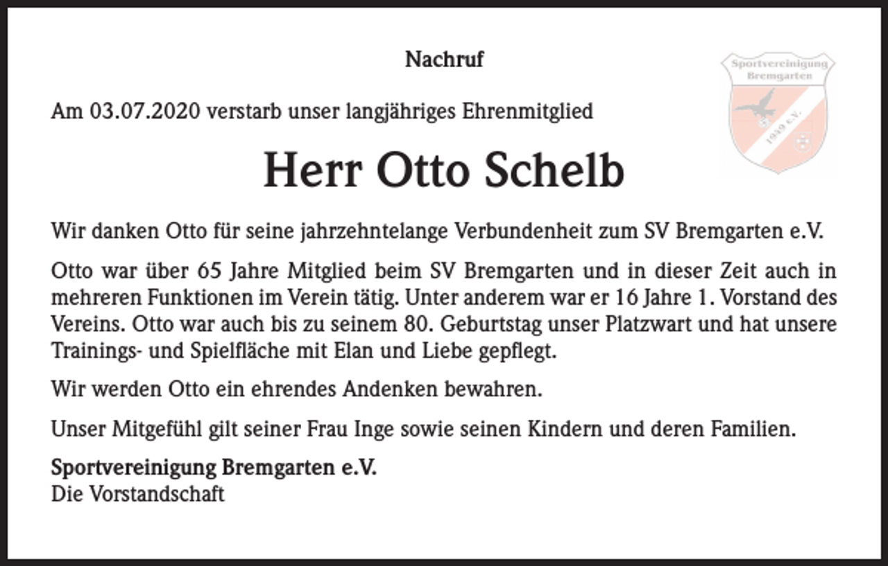 <p>Nachruf<br />Am 03.07.2020 verstarb unser langjähriges Ehrenmitglied</p><p>Herr Otto Schelb<br />Wir danken Otto für seine jahrzehntelange Verbundenheit zum SV Bremgarten e.V.<br />Otto war über 65 Jahre Mitglied beim SV Bremgarten und in dieser Zeit auch in<br />mehreren Funktionen im Verein tätig. Unter anderem war er 16 Jahre 1. Vorstand des<br />Vereins. Otto war auch bis zu seinem 80. Geburtstag unser Platzwart und hat unsere<br />Trainings- und Spielfläche mit Elan und Liebe gepflegt.<br />Wir werden Otto ein ehrendes Andenken bewahren.<br />Unser Mitgefühl gilt seiner Frau Inge sowie seinen Kindern und deren Familien.<br />Sportvereinigung Bremgarten e.V.<br />Die Vorstandschaft</p>