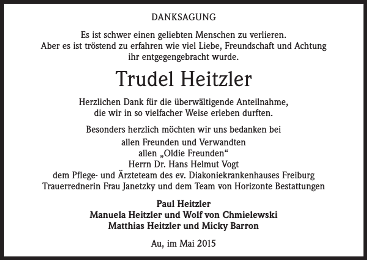 <p>DANKSAGUNG<br />Es ist schwer einen geliebten Menschen zu verlieren.<br />Aber es ist tröstend zu erfahren wie viel Liebe, Freundschaft und Achtung<br />ihr entgegengebracht wurde.</p><p>Trudel Heitzler<br />Herzlichen Dank für die überwältigende Anteilnahme,<br />die wir in so vielfacher Weise erleben durften.<br />Besonders herzlich möchten wir uns bedanken bei<br />allen Freunden und Verwandten<br />allen „Oldie Freunden“<br />Herrn Dr. Hans Helmut Vogt<br />dem Pflege- und Ärzteteam des ev. Diakoniekrankenhauses Freiburg<br />Trauerrednerin Frau Janetzky und dem Team von Horizonte Bestattungen<br />Paul Heitzler<br />Manuela Heitzler und Wolf von Chmielewski<br />Matthias Heitzler und Micky Barron<br />Au, im Mai 2015</p>