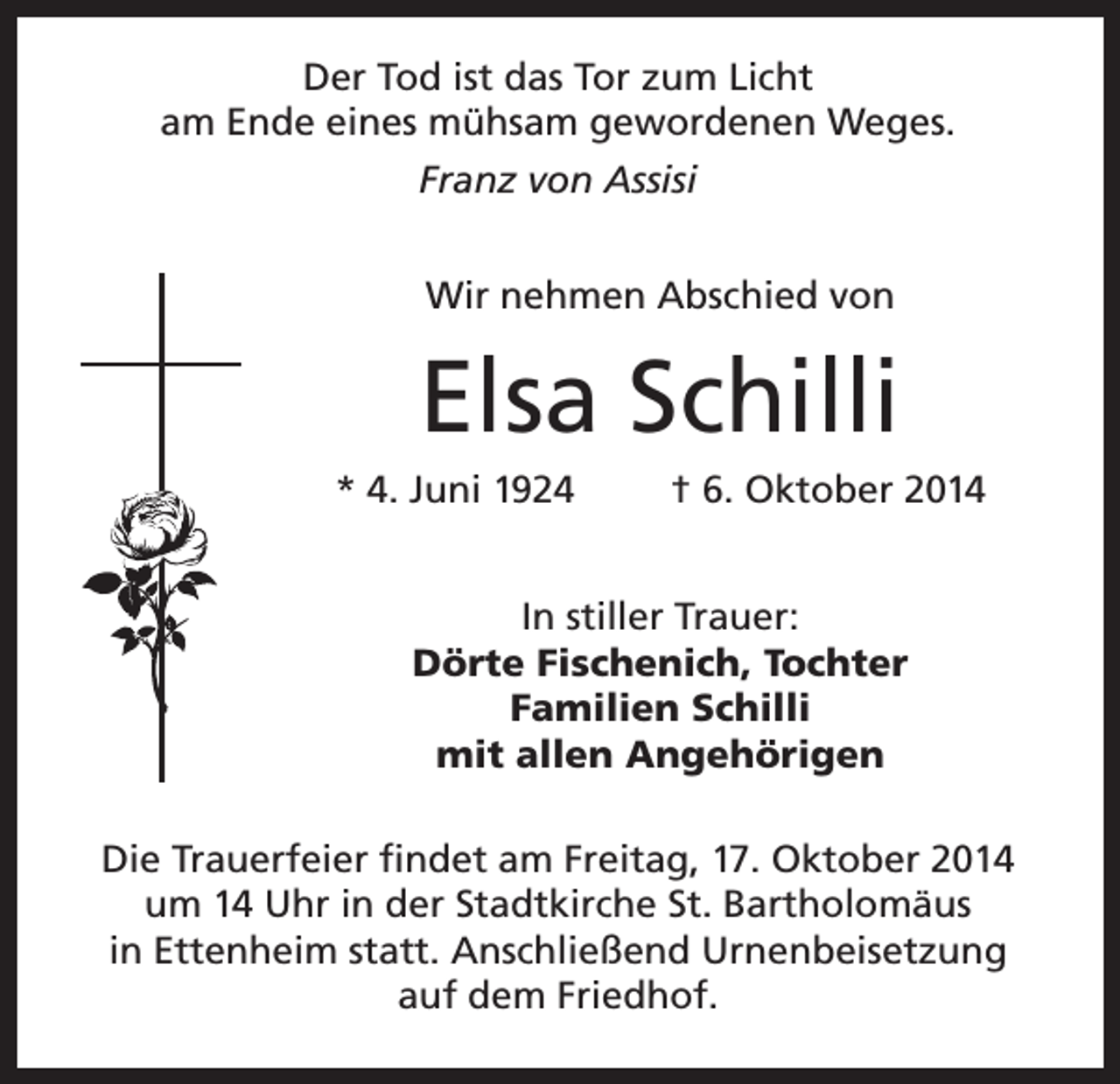 <p>Der Tod ist das Tor zum Licht<br />am Ende eines mühsam gewordenen Weges.<br />Franz von Assisi<br />Wir nehmen Abschied von</p><p>Elsa Schilli<br />* 4. Juni 1924</p><p>† 6. Oktober 2014</p><p>In stiller Trauer:<br />Dörte Fischenich, Tochter<br />Familien Schilli<br />mit allen Angehörigen<br />Die Trauerfeier findet am Freitag, 17. Oktober 2014<br />um 14 Uhr in der Stadtkirche St. Bartholomäus<br />in Ettenheim statt. Anschließend Urnenbeisetzung<br />auf dem Friedhof.</p>