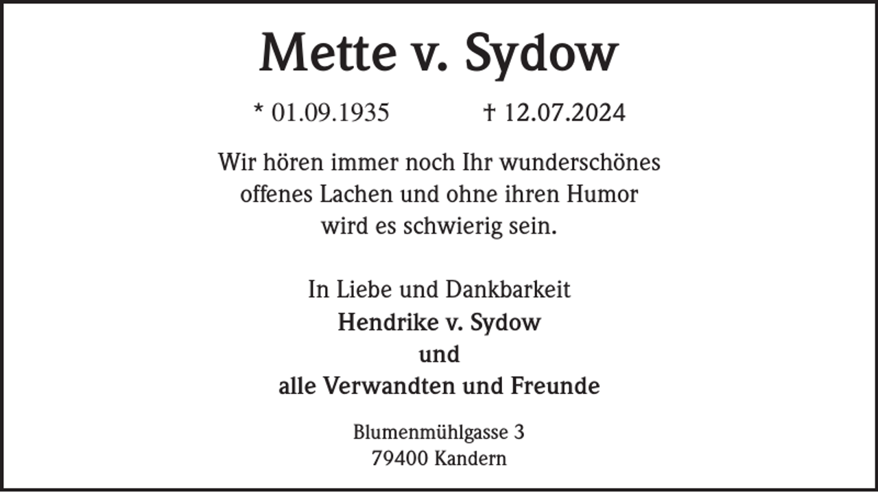 <p>Mette v. Sydow<br />* 01.09.1935</p><p>† 12.07.2024</p><p>Wir hören immer noch Ihr wunderschönes<br />offenes Lachen und ohne ihren Humor<br />wird es schwierig sein.<br />In Liebe und Dankbarkeit<br />Hendrike v. Sydow<br />und<br />alle Verwandten und Freunde<br />Blumenmühlgasse 3<br />79400 Kandern</p>