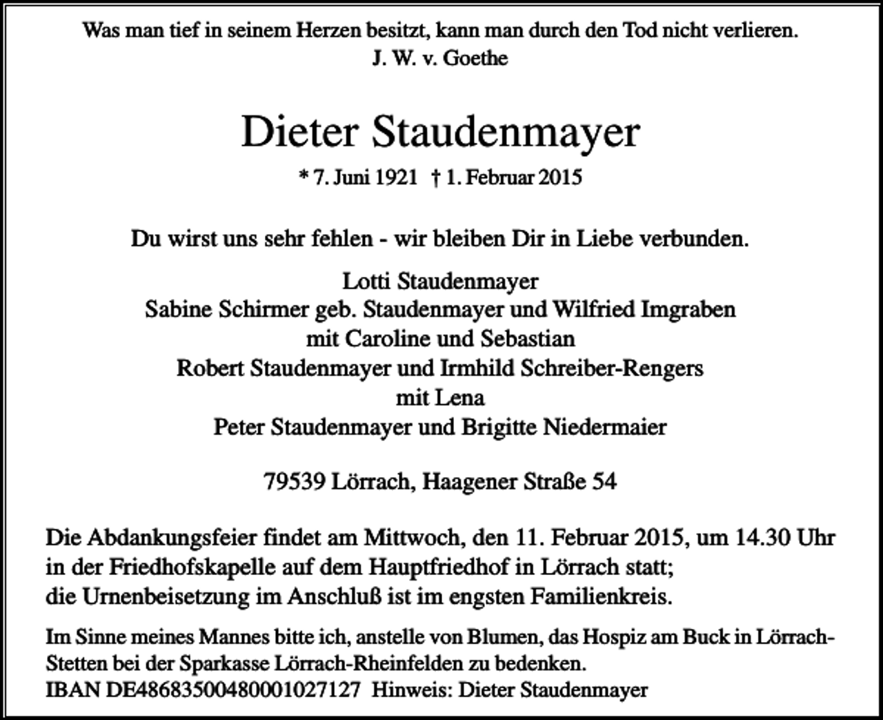 <p>Was man tief in seinem Herzen besitzt, kann man durch den Tod nicht verlieren.<br />J. W. v. Goethe</p><p>Dieter Staudenmayer<br />* 7. Juni 1921 † 1. Februar 2015</p><p>Du wirst uns sehr fehlen - wir bleiben Dir in Liebe verbunden.<br />Lotti Staudenmayer<br />Sabine Schirmer geb. Staudenmayer und Wilfried Imgraben<br />mit Caroline und Sebastian<br />Robert Staudenmayer und Irmhild Schreiber-Rengers<br />mit Lena<br />Peter Staudenmayer und Brigitte Niedermaier<br />79539 Lörrach, Haagener Straße 54<br />Die Abdankungsfeier findet am Mittwoch, den 11. Februar 2015, um 14.30 Uhr<br />in der Friedhofskapelle auf dem Hauptfriedhof in Lörrach statt;<br />die Urnenbeisetzung im Anschluß ist im engsten Familienkreis.<br />Im Sinne meines Mannes bitte ich, anstelle von Blumen, das Hospiz am Buck in LörrachStetten bei der Sparkasse Lörrach-Rheinfelden zu bedenken.<br />IBAN DE48683500480001027127 Hinweis: Dieter Staudenmayer</p>