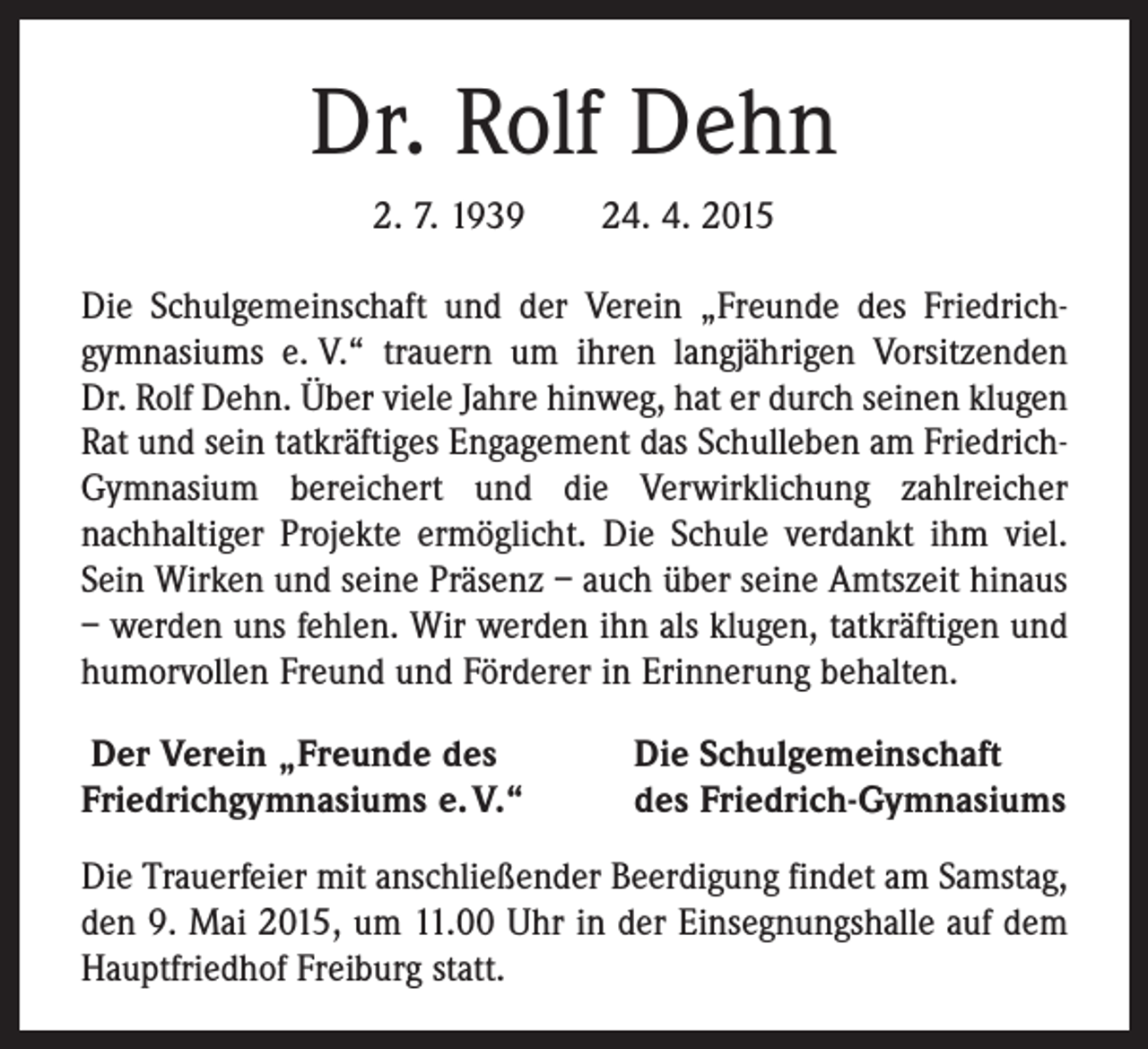 <p>Dr. Rolf Dehn<br />2. 7. 1939 24. 4. 2015<br />Die Schulgemeinschaft und der Verein „Freunde des Friedrich­<br />gymnasiums e. V.“ trauern um ihren langjährigen Vorsitzenden<br />Dr. Rolf Dehn. Über viele Jahre hinweg, hat er durch seinen klugen<br />Rat und sein tatkräftiges Engagement das Schulleben am FriedrichGymnasium bereichert und die Verwirklichung zahlreicher<br />­nach­haltiger Projekte ­ermöglicht. Die Schule verdankt ihm viel.<br />Sein Wirken und seine Präsenz – auch über seine Amtszeit hinaus<br />– ­werden uns ­fehlen. Wir werden ihn als klugen, tatkräftigen und<br />humorvollen Freund und Förderer in Erinnerung behalten.<br />Der Verein „Freunde des<br />Friedrichgymnasiums e. V.“</p><p>Die Schulgemeinschaft<br />des Friedrich-Gymnasiums</p><p>Die Trauerfeier mit anschließender Beerdigung findet am Samstag,<br />den 9. Mai 2015, um 11.00 Uhr in der Einsegnungshalle auf dem<br />Hauptfriedhof Freiburg statt.</p>