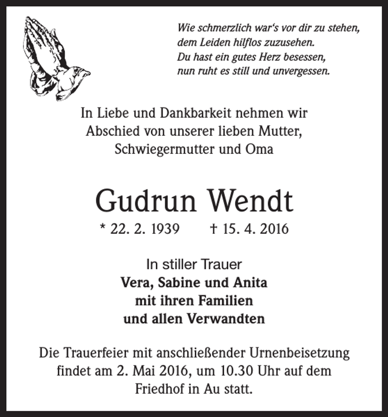 <p>Wie schmerzlich war‘s vor dir zu stehen,<br />dem Leiden hilflos zuzusehen.<br />Du hast ein gutes Herz besessen,<br />nun ruht es still und unvergessen.</p><p>In Liebe und Dankbarkeit nehmen wir<br />Abschied von unserer lieben Mutter,<br />Schwiegermutter und Oma</p><p>Gudrun Wendt<br />* 22. 2. 1939 † 15. 4. 2016<br />In stiller Trauer<br />Vera, Sabine und Anita<br />mit ihren Familien<br />und allen Verwandten</p><p>Die Trauerfeier mit anschließender Urnenbeisetzung<br />findet am 2. Mai 2016, um 10.30 Uhr auf dem<br />Friedhof in Au statt.</p>