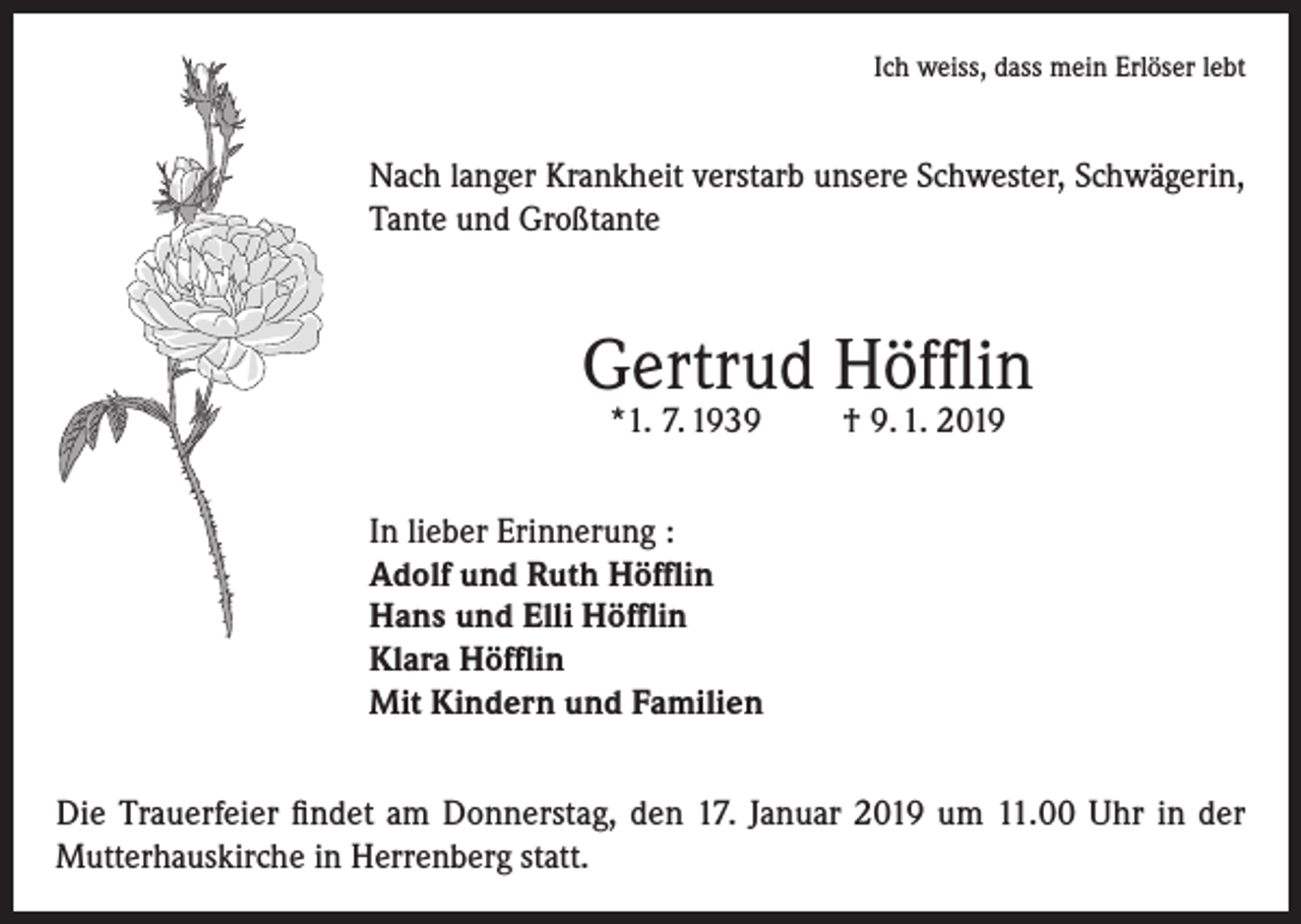 <p>Ich weiss, dass mein Erlöser lebt</p><p>Nach langer Krankheit verstarb unsere Schwester, Schwägerin,<br />Tante und Großtante</p><p>Gertrud Höfflin<br />*1. 7. 1939</p><p>† 9. 1. 2019</p><p>In lieber Erinnerung :<br />Adolf und Ruth Höfflin<br />Hans und Elli Höfflin<br />Klara Höfflin<br />Mit Kindern und Familien<br />Die Trauerfeier findet am Donnerstag, den 17. Januar 2019 um 11.00 Uhr in der<br />Mutterhauskirche in Herrenberg statt.</p>