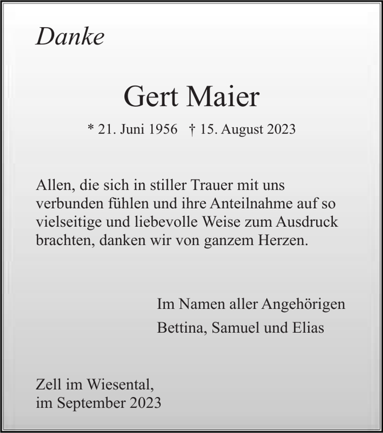 <p>Danke</p><p>Gert Maier<br />* 21. Juni 1956 † 15. August 2023</p><p>Allen, die sich in stiller Trauer mit uns<br />verbunden fühlen und ihre Anteilnahme auf so<br />vielseitige und liebevolle Weise zum Ausdruck<br />brachten, danken wir von ganzem Herzen.</p><p>Im Namen aller Angehörigen<br />Bettina, Samuel und Elias</p><p>Zell im Wiesental,<br />im September 2023</p>