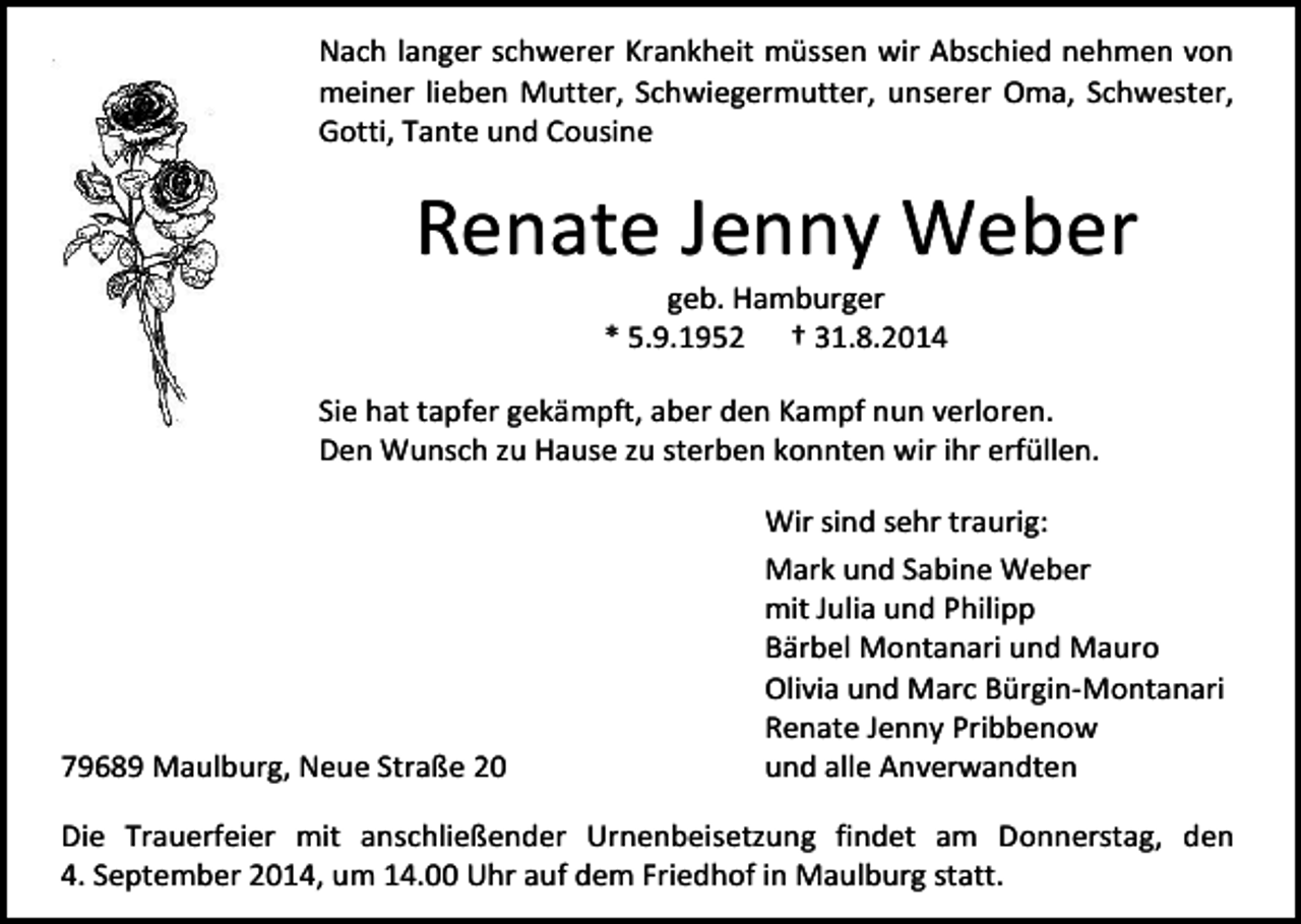 <p>Nach langer schwerer Krankheit müssen wir Abschied nehmen von<br />meiner lieben Mutter, Schwiegermutter, unserer Oma, Schwester,<br />Gotti, Tante und Cousine</p><p>Renate Jenny Weber<br />geb. Hamburger<br />* 5.9.1952 † 31.8.2014</p><p>Sie hat tapfer gekämpft, aber den Kampf nun verloren.<br />Den Wunsch zu Hause zu sterben konnten wir ihr erfüllen.</p><p>79689 Maulburg, Neue Straße 20</p><p>Wir sind sehr traurig:<br />Mark und Sabine Weber<br />mit Julia und Philipp<br />Bärbel Montanari und Mauro<br />Olivia und Marc Bürgin-Montanari<br />Renate Jenny Pribbenow<br />und alle Anverwandten</p><p>Die Trauerfeier mit anschließender Urnenbeisetzung findet am Donnerstag, den<br />4. September 2014, um 14.00 Uhr auf dem Friedhof in Maulburg statt.</p>