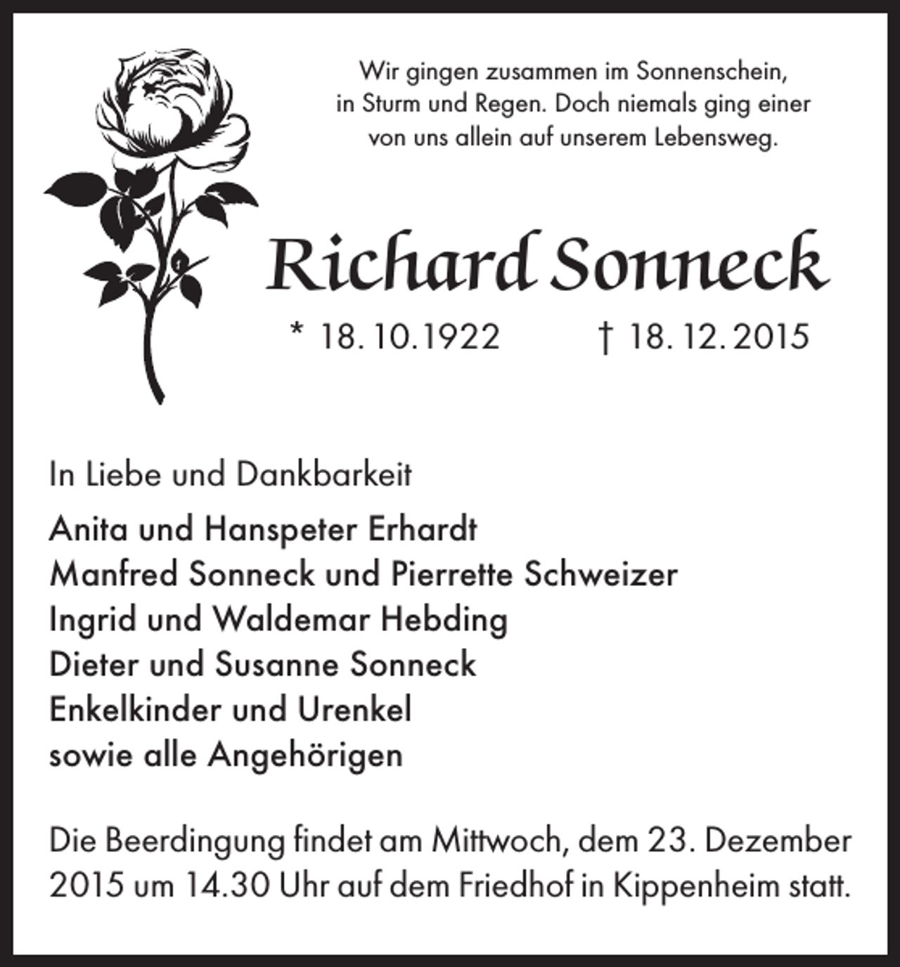 <p>Wir gingen zusammen im Sonnenschein,<br />in Sturm und Regen. Doch niemals ging einer<br />von uns allein auf unserem Lebensweg.</p><p>Richard Sonneck<br />* 18. 10.1922</p><p>† 18. 12. 2015</p><p>In Liebe und Dankbarkeit<br />Anita und Hanspeter Erhardt<br />Manfred Sonneck und Pierrette Schweizer<br />Ingrid und Waldemar Hebding<br />Dieter und Susanne Sonneck<br />Enkelkinder und Urenkel<br />sowie alle Angehörigen<br />Die Beerdingung findet am Mittwoch, dem 23. Dezember<br />2015 um 14.30 Uhr auf dem Friedhof in Kippenheim statt.</p>