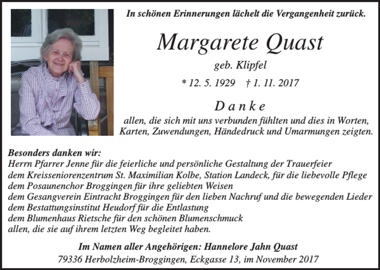 <p>In schönen Erinnerungen lächelt die Vergangenheit zurück.</p><p>Margarete Quast<br />geb. Klipfel<br />* 12. 5. 1929 † 1. 11. 2017</p><p>Danke<br />allen, die sich mit uns verbunden fühlten und dies in Worten,<br />Karten, Zuwendungen, Händedruck und Umarmungen zeigten.<br />Besonders danken wir:<br />Herrn Pfarrer Jenne für die feierliche und persönliche Gestaltung der Trauerfeier<br />dem Kreisseniorenzentrum St. Maximilian Kolbe, Station Landeck, für die liebevolle Pflege<br />dem Posaunenchor Broggingen für ihre geliebten Weisen<br />dem Gesangverein Eintracht Broggingen für den lieben Nachruf und die bewegenden Lieder<br />dem Bestattungsinstitut Heudorf für die Entlastung<br />dem Blumenhaus Rietsche für den schönen Blumenschmuck<br />allen, die sie auf ihrem letzten Weg begleitet haben.<br />Im Namen aller Angehörigen: Hannelore Jahn Quast<br />79336 Herbolzheim-Broggingen, Eckgasse 13, im November 2017</p>