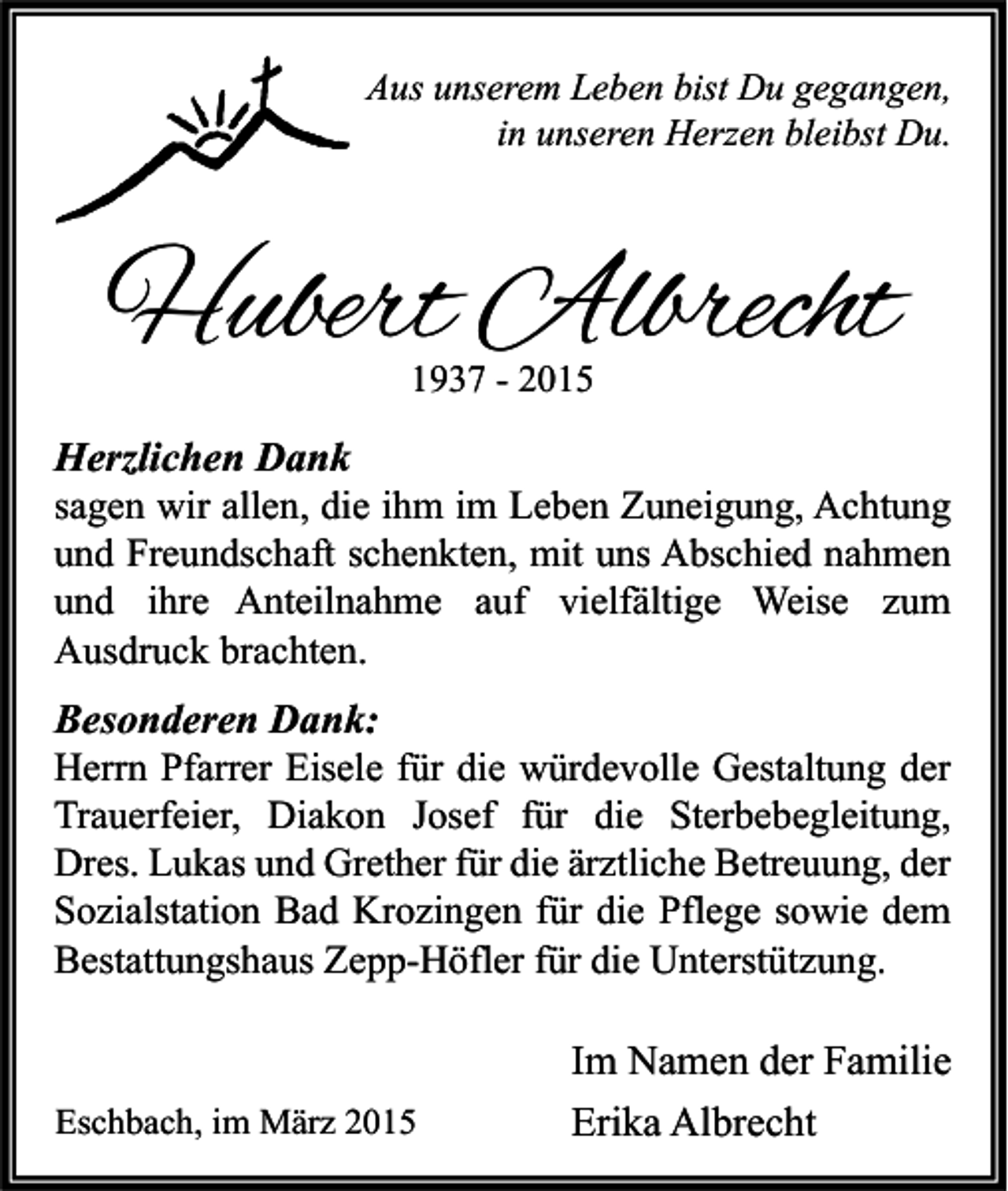 <p>Aus unserem Leben bist Du gegangen,<br />in unseren Herzen bleibst Du.</p><p>Hubert Albrecht<br />1937 - 2015</p><p>Herzlichen Dank<br />sagen wir allen, die ihm im Leben Zuneigung, Achtung<br />und Freundschaft schenkten, mit uns Abschied nahmen<br />und ihre Anteilnahme auf vielfältige Weise zum<br />Ausdruck brachten.<br />Besonderen Dank:<br />Herrn Pfarrer Eisele für die würdevolle Gestaltung der<br />Trauerfeier, Diakon Josef für die Sterbebegleitung,<br />Dres. Lukas und Grether für die ärztliche Betreuung, der<br />Sozialstation Bad Krozingen für die Pflege sowie dem<br />Bestattungshaus Zepp-Höfler für die Unterstützung.</p><p>Eschbach, im März 2015</p><p>Im Namen der Familie<br />Erika Albrecht</p>