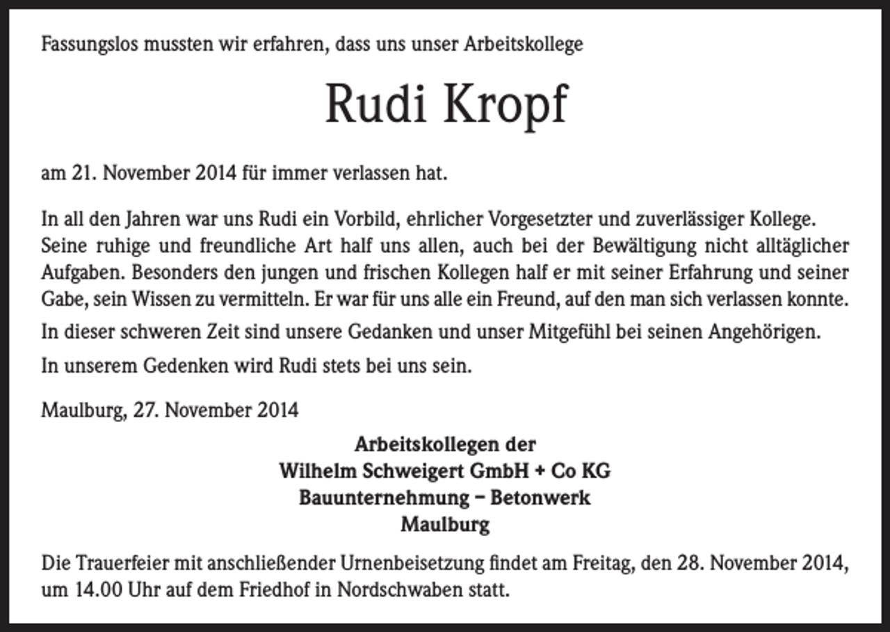 <p>Fassungslos mussten wir erfahren, dass uns unser Arbeitskollege</p><p>Rudi Kropf<br />am 21. November 2014 für immer verlassen hat.<br />In all den Jahren war uns Rudi ein Vorbild, ehrlicher Vorgesetzter und zuverlässiger Kollege.<br />Seine ruhige und freundliche Art half uns allen, auch bei der Bewältigung nicht alltäglicher<br />Aufgaben. Besonders den jungen und frischen Kollegen half er mit seiner Erfahrung und seiner<br />Gabe, sein Wissen zu vermitteln. Er war für uns alle ein Freund, auf den man sich verlassen konnte.<br />In dieser schweren Zeit sind unsere Gedanken und unser Mitgefühl bei seinen Angehörigen.<br />In unserem Gedenken wird Rudi stets bei uns sein.<br />Maulburg, 27. November 2014<br />Arbeitskollegen der<br />Wilhelm Schweigert GmbH + Co KG<br />Bauunternehmung – Betonwerk<br />Maulburg<br />Die Trauerfeier mit anschließender Urnenbeisetzung findet am Freitag, den 28. November 2014,<br />um 14.00 Uhr auf dem Friedhof in Nordschwaben statt.</p>
