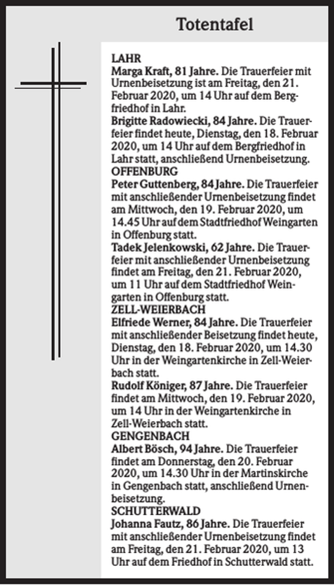 <p>Totentafel<br />LAHR<br />Marga Kraft, 81 Jahre. Die Trauerfeier mit<br />Urnenbeisetzung ist am Freitag, den 21.<br />Februar 2020, um 14 Uhr auf dem Bergfriedhof in Lahr.<br />Brigitte Radowiecki, 84 Jahre. Die Trauerfeier findet heute, Dienstag, den 18. Februar<br />2020, um 14 Uhr auf dem Bergfriedhof in<br />Lahr statt, anschließend Urnenbeisetzung.<br />OFFENBURG<br />Peter Guttenberg, 84 Jahre. Die Trauerfeier<br />mit anschließender Urnenbeisetzung findet<br />am Mittwoch, den 19. Februar 2020, um<br />14.45 Uhr auf dem Stadtfriedhof Weingarten<br />in Offenburg statt.<br />Tadek Jelenkowski, 62 Jahre. Die Trauerfeier mit anschließender Urnenbeisetzung<br />findet am Freitag, den 21. Februar 2020,<br />um 11 Uhr auf dem Stadtfriedhof Weingarten in Offenburg statt.<br />ZELL-WEIERBACH<br />Elfriede Werner, 84 Jahre. Die Trauerfeier<br />mit anschließender Beisetzung findet heute,<br />Dienstag, den 18. Februar 2020, um 14.30<br />Uhr in der Weingartenkirche in Zell-Weierbach statt.<br />Rudolf Königer, 87 Jahre. Die Trauerfeier<br />findet am Mittwoch, den 19. Februar 2020,<br />um 14 Uhr in der Weingartenkirche in<br />Zell-Weierbach statt.<br />GENGENBACH<br />Albert Bösch, 94 Jahre. Die Trauerfeier<br />findet am Donnerstag, den 20. Februar<br />2020, um 14.30 Uhr in der Martinskirche<br />in Gengenbach statt, anschließend Urnenbeisetzung.<br />SCHUTTERWALD<br />Johanna Fautz, 86 Jahre. Die Trauerfeier<br />mit anschließender Urnenbeisetzung findet<br />am Freitag, den 21. Februar 2020, um 13<br />Uhr auf dem Friedhof in Schutterwald statt.</p>