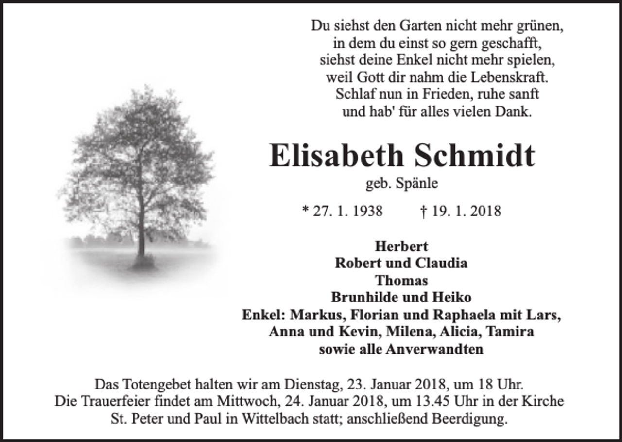 <p>Du siehst den Garten nicht mehr grünen,<br />in dem du einst so gern geschafft,<br />siehst deine Enkel nicht mehr spielen,<br />weil Gott dir nahm die Lebenskraft.<br />Schlaf nun in Frieden, ruhe sanft<br />und hab' für alles vielen Dank.</p><p>Elisabeth Schmidt<br />geb. Spänle</p><p>* 27. 1. 1938</p><p>† 19. 1. 2018</p><p>Herbert<br />Robert und Claudia<br />Thomas<br />Brunhilde und Heiko<br />Enkel: Markus, Florian und Raphaela mit Lars,<br />Anna und Kevin, Milena, Alicia, Tamira<br />sowie alle Anverwandten<br />Das Totengebet halten wir am Dienstag, 23. Januar 2018, um 18 Uhr.<br />Die Trauerfeier findet am Mittwoch, 24. Januar 2018, um 13.45 Uhr in der Kirche<br />St. Peter und Paul in Wittelbach statt; anschließend Beerdigung.</p>
