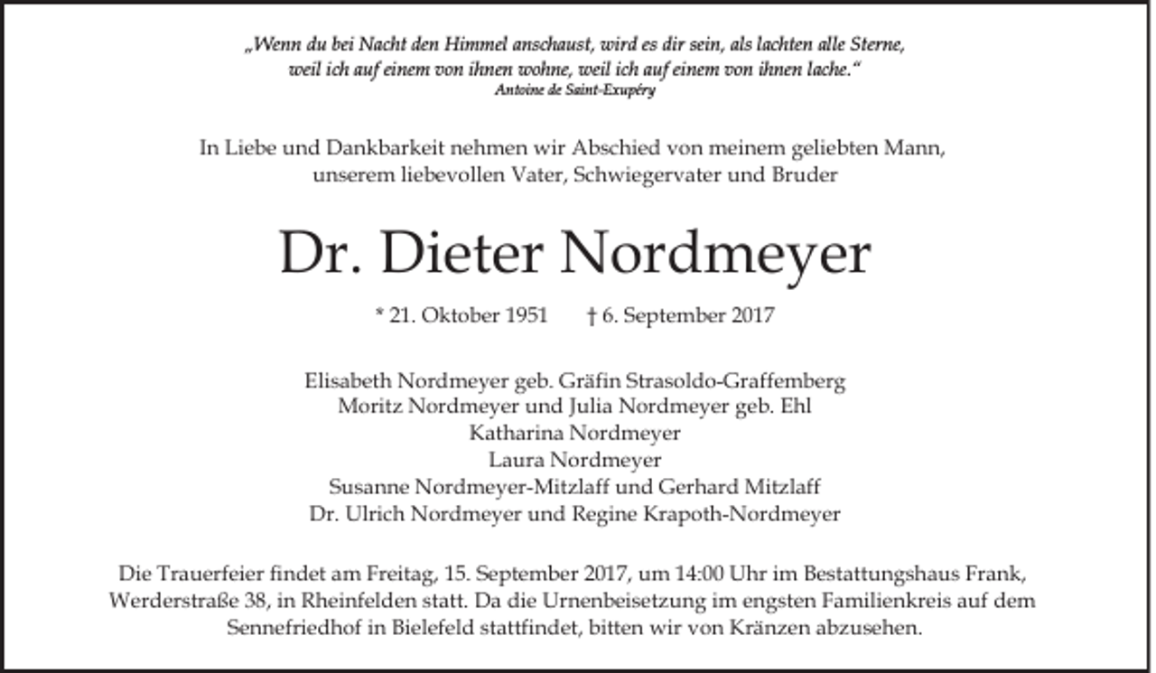 <p>bei Nacht<br />den<br />„„Wenn<br />We n n ddu<br />u bei<br />N a c ht de<br />n Himmel<br />Hi m mel anschaust,<br />a ns c h a ust, wird<br />wir d es<br />es dir<br />dir sein,<br />sei n, als<br />als lachten<br />l a c hte n alle<br />alle Sterne,<br />Ster ne,<br />weil<br />h aauf<br />uf eieinem<br />ne m vvon<br />o n i ihnen<br />h ne n wohne,<br />w o h ne, weil<br />weil iich<br />c h aauf<br />uf eeinem<br />i ne m von<br />v o n iihnen<br />h ne n llache.“<br />a c he. “<br />weili cich<br />A nt oi ne dede SSaint-Exupéry<br />ai nt- E x u pér y<br />Antoine</p><p>IInn Liebe<br />Li e b e und<br />u n d Dankbarkeit<br />D a n k b ar keit nehmen<br />n e h m e n wir<br />wir Abschied<br />A b s c hi e d von<br />v o n meinem<br />m ei n e m geliebten<br />g eli e bt e n Mann,<br />M a n n,<br />uunserem<br />n s er e m liliebevollen<br />e b e v oll e n Vater,<br />V a t er, Schwiegervater<br />S c h wi e g er v at er und<br />u n d Bruder<br />Br u d er</p><p>Dr. Di<br />Dieter<br />Dr.<br />et er Nordmeyer<br />N or d m e y er<br />* 21.<br />2 1. Oktober<br />O kt o b er</p><p>†† 6.<br />6. September<br />S e pt e m b er</p><p>Eli<br />s a b et h Nordmeyer<br />N or d m e y er ggeb.<br />e b. Gräfin<br />Gr äfi n Strasoldo-Graffemberg<br />Str a s ol d o- Gr aff e m b er g<br />Elisabeth<br />M orit z NNordmeyer<br />or d m e y er u und<br />n d Julia<br />J uli a Nordmeyer<br />N or d m e y er geb.<br />g e b. EEhl<br />hl<br />Moritz<br />Katharina<br />K at h ari n a Nordmeyer<br />N or d m e y er<br />LLaura<br />a ur a Nordmeyer<br />N or d m e y er<br />SSusanne<br />u s a n n e Nordmeyer-Mitzlaff<br />N or d m e y er- M it zl aff und<br />u n d Gerhard<br />G er h ar d Mitzlaff<br />Mit zl aff<br />Dr.<br />Dr. Ulrich<br />Ulri c h Nordmeyer<br />N or d m e y er und<br />u n d Regine<br />R e gi n e Krapoth-Nordmeyer<br />Kr a p ot h- N or d m e y er<br />Die<br />Di<br />e Tr<br />Trauerfeier<br />a u erf ei er fifindet<br />n d et aam<br />m FrFreitag,<br />eit a g, 5.<br />5. S September<br />e pt e m b er 2017,<br />2 0 1 7, um<br />u m 14:00<br />1 4: Uhr<br />U hr iim<br />m BBestattungshaus<br />e st att u n g s h a u s FrFrank,<br />a n k,<br />WWerderstraße<br />er d er str a ß e 3 8,<br />h ei nf el d e n st<br />att. Da<br />D a die<br />di e Urnenbeisetzung<br />U r n e n b ei s et z u n g iimm engsten<br />e n g st e n Familienkreis<br />F a mili e n kr ei s auf<br />a uf dem<br />de m<br />38,i ninR Rheinfelden<br />statt.<br />Sennefriedhof<br />stattfindet,<br />S e n n efri e d h of iin<br />n Bielefeld<br />Bi el ef el d st<br />attfi n d et, bitten<br />bitt e n wir<br />w ir von<br />v o n Kränzen<br />Kr ä n z e n abzusehen.<br />a b z u s e he n.</p>