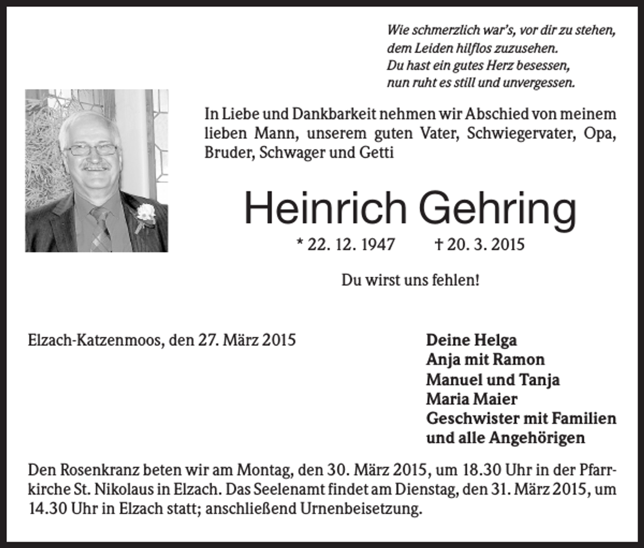 <p>Wie schmerzlich war’s, vor dir zu stehen,<br />dem Leiden hilflos zuzusehen.<br />Du hast ein gutes Herz besessen,<br />nun ruht es still und unvergessen.</p><p>In Liebe und Dankbarkeit nehmen wir Abschied von meinem<br />lieben Mann, unserem guten Vater, Schwiegervater, Opa,<br />Bruder, Schwager und Getti</p><p>Heinrich Gehring<br />* 22. 12. 1947</p><p>† 20. 3. 2015</p><p>Du wirst uns fehlen!</p><p>Elzach-Katzenmoos, den 27. März 2015</p><p>Deine Helga<br />Anja mit Ramon<br />Manuel und Tanja<br />Maria Maier<br />Geschwister mit Familien<br />und alle Angehörigen</p><p>Den Rosenkranz beten wir am Montag, den 30. März 2015, um 18.30 Uhr in der Pfarrkirche St. Nikolaus in Elzach. Das Seelenamt findet am Dienstag, den 31. März 2015, um<br />14.30 Uhr in Elzach statt; anschließend Urnenbeisetzung.</p>