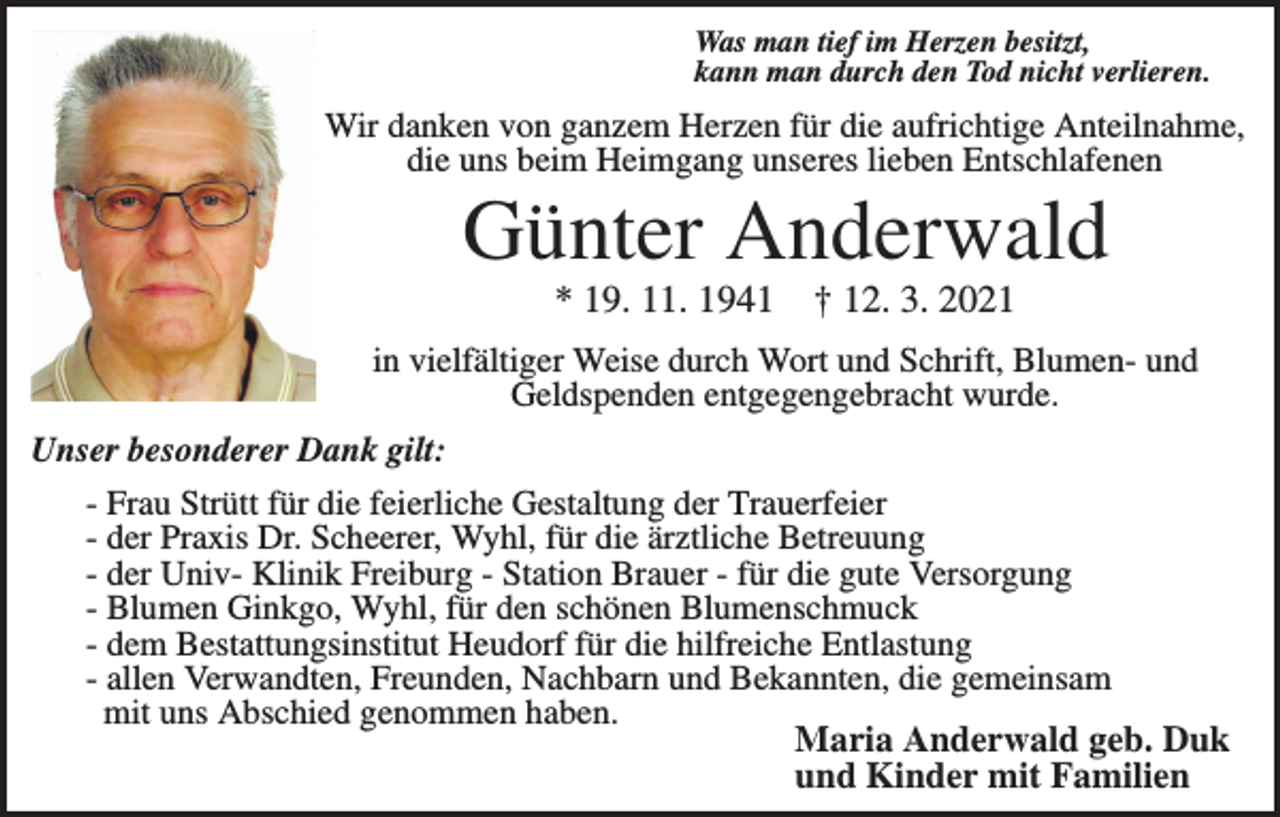 <p>Was man tief im Herzen besitzt,<br />kann man durch den Tod nicht verlieren.</p><p>Wir danken von ganzem Herzen für die aufrichtige Anteilnahme,<br />die uns beim Heimgang unseres lieben Entschlafenen</p><p>Günter Anderwald<br />* 19. 11. 1941</p><p>† 12. 3. 2021</p><p>in vielfältiger Weise durch Wort und Schrift, Blumen- und<br />Geldspenden entgegengebracht wurde.<br />Unser besonderer Dank gilt:<br />- Frau Strütt für die feierliche Gestaltung der Trauerfeier<br />- der Praxis Dr. Scheerer, Wyhl, für die ärztliche Betreuung<br />- der Univ- Klinik Freiburg - Station Brauer - für die gute Versorgung<br />- Blumen Ginkgo, Wyhl, für den schönen Blumenschmuck<br />- dem Bestattungsinstitut Heudorf für die hilfreiche Entlastung<br />- allen Verwandten, Freunden, Nachbarn und Bekannten, die gemeinsam<br />mit uns Abschied genommen haben.<br />Maria Anderwald geb. Duk<br />und Kinder mit Familien</p>
